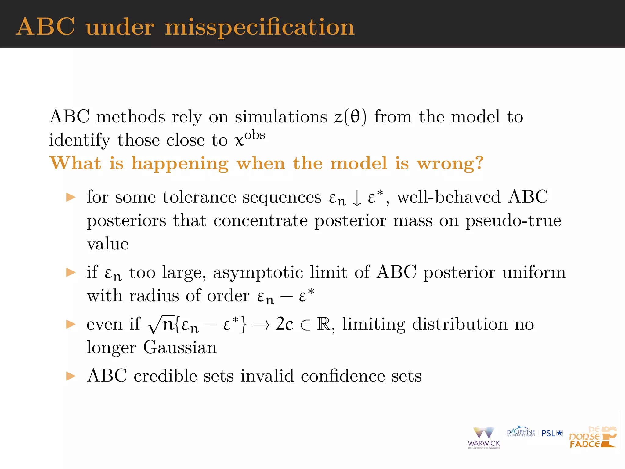 ABC under misspeciﬁcation
ABC methods rely on simulations z(θ) from the model to
identify those close to xobs
What is happening when the model is wrong?
for some tolerance sequences εn ↓ ε∗, well-behaved ABC
posteriors that concentrate posterior mass on pseudo-true
value
if εn too large, asymptotic limit of ABC posterior uniform
with radius of order εn − ε∗
even if
√
n{εn − ε∗} → 2c ∈ R, limiting distribution no
longer Gaussian
ABC credible sets invalid conﬁdence sets
 