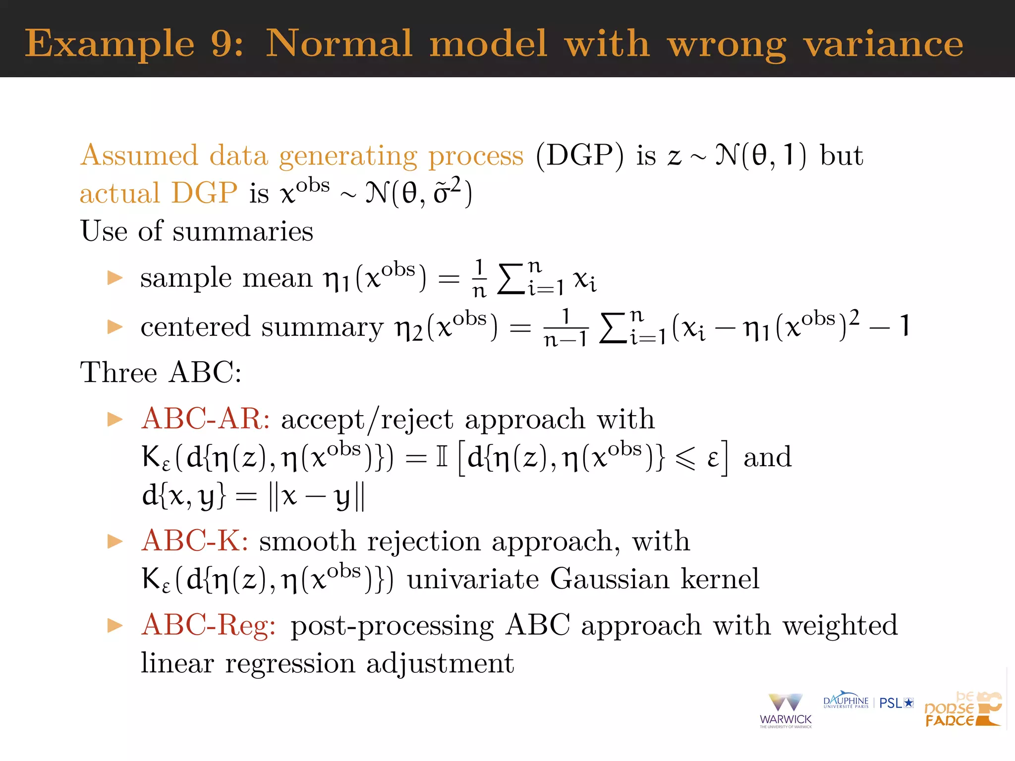 Example 9: Normal model with wrong variance
Assumed data generating process (DGP) is z ∼ N(θ, 1) but
actual DGP is xobs ∼ N(θ, ˜σ2)
Use of summaries
sample mean η1(xobs) = 1
n
n
i=1 xi
centered summary η2(xobs) = 1
n−1
n
i=1(xi − η1(xobs)2 − 1
Three ABC:
ABC-AR: accept/reject approach with
Kε(d{η(z), η(xobs)}) = I d{η(z), η(xobs)} ε and
d{x, y} = x − y
ABC-K: smooth rejection approach, with
Kε(d{η(z), η(xobs)}) univariate Gaussian kernel
ABC-Reg: post-processing ABC approach with weighted
linear regression adjustment
 