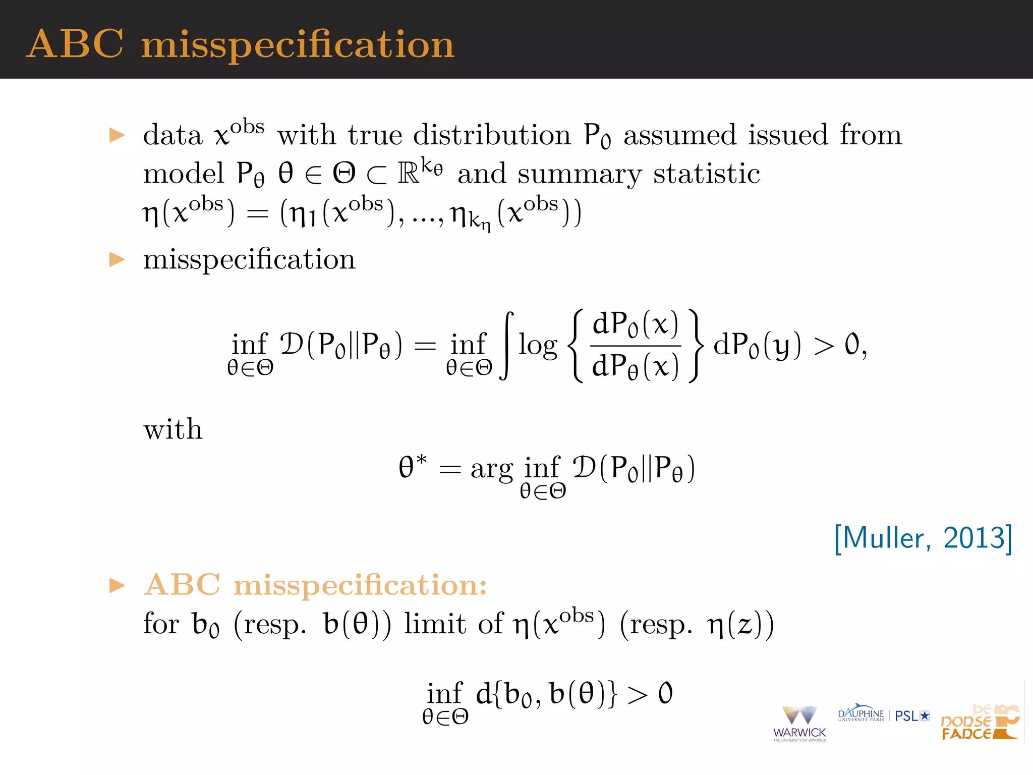 ABC misspeciﬁcation
data xobs with true distribution P0 assumed issued from
model Pθ θ ∈ Θ ⊂ Rkθ and summary statistic
η(xobs) = (η1(xobs), ..., ηkη (xobs))
misspeciﬁcation
inf
θ∈Θ
D(P0||Pθ) = inf
θ∈Θ
log
dP0(x)
dPθ(x)
dP0(y) > 0,
with
θ∗
= arg inf
θ∈Θ
D(P0||Pθ)
[Muller, 2013]
ABC misspeciﬁcation:
for b0 (resp. b(θ)) limit of η(xobs) (resp. η(z))
inf
θ∈Θ
d{b0, b(θ)} > 0
 