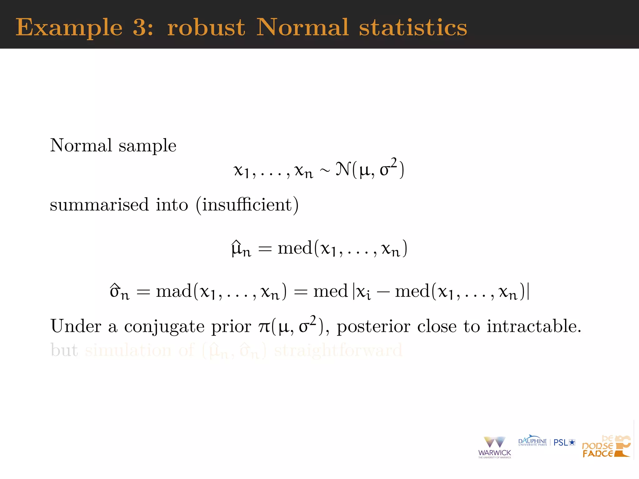 Example 3: robust Normal statistics
Normal sample
x1, . . . , xn ∼ N(µ, σ2
)
summarised into (insuﬃcient)
^µn = med(x1, . . . , xn)
^σn = mad(x1, . . . , xn) = med |xi − med(x1, . . . , xn)|
Under a conjugate prior π(µ, σ2), posterior close to intractable.
but simulation of (^µn, ^σn) straightforward
 