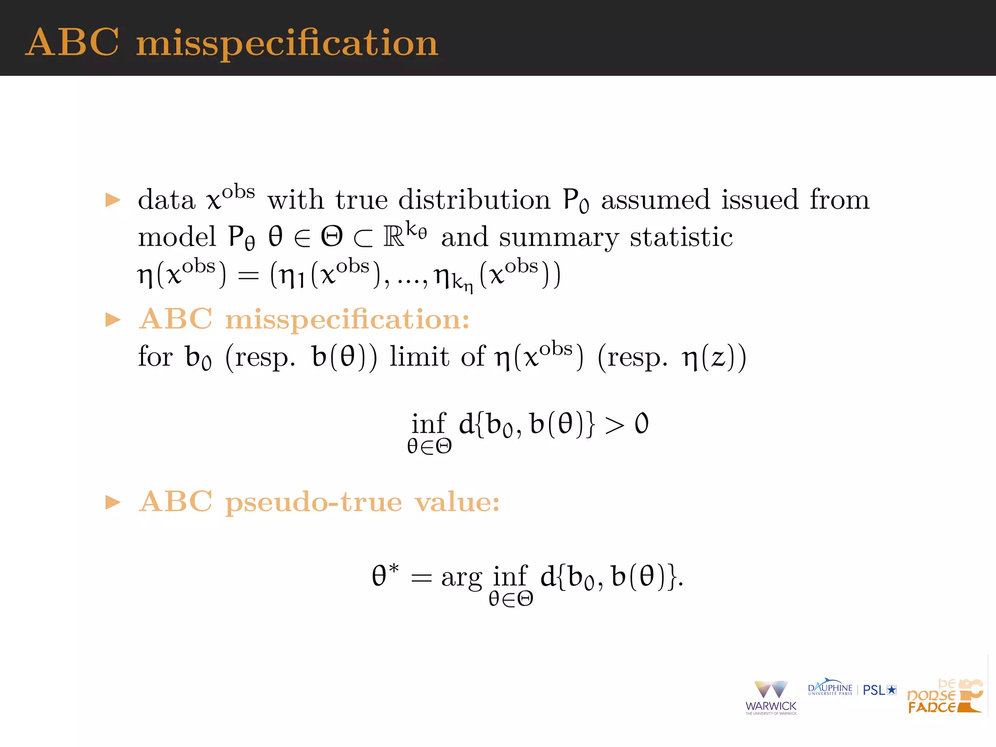 ABC misspeciﬁcation
data xobs with true distribution P0 assumed issued from
model Pθ θ ∈ Θ ⊂ Rkθ and summary statistic
η(xobs) = (η1(xobs), ..., ηkη (xobs))
ABC misspeciﬁcation:
for b0 (resp. b(θ)) limit of η(xobs) (resp. η(z))
inf
θ∈Θ
d{b0, b(θ)} > 0
ABC pseudo-true value:
θ∗
= arg inf
θ∈Θ
d{b0, b(θ)}.
 