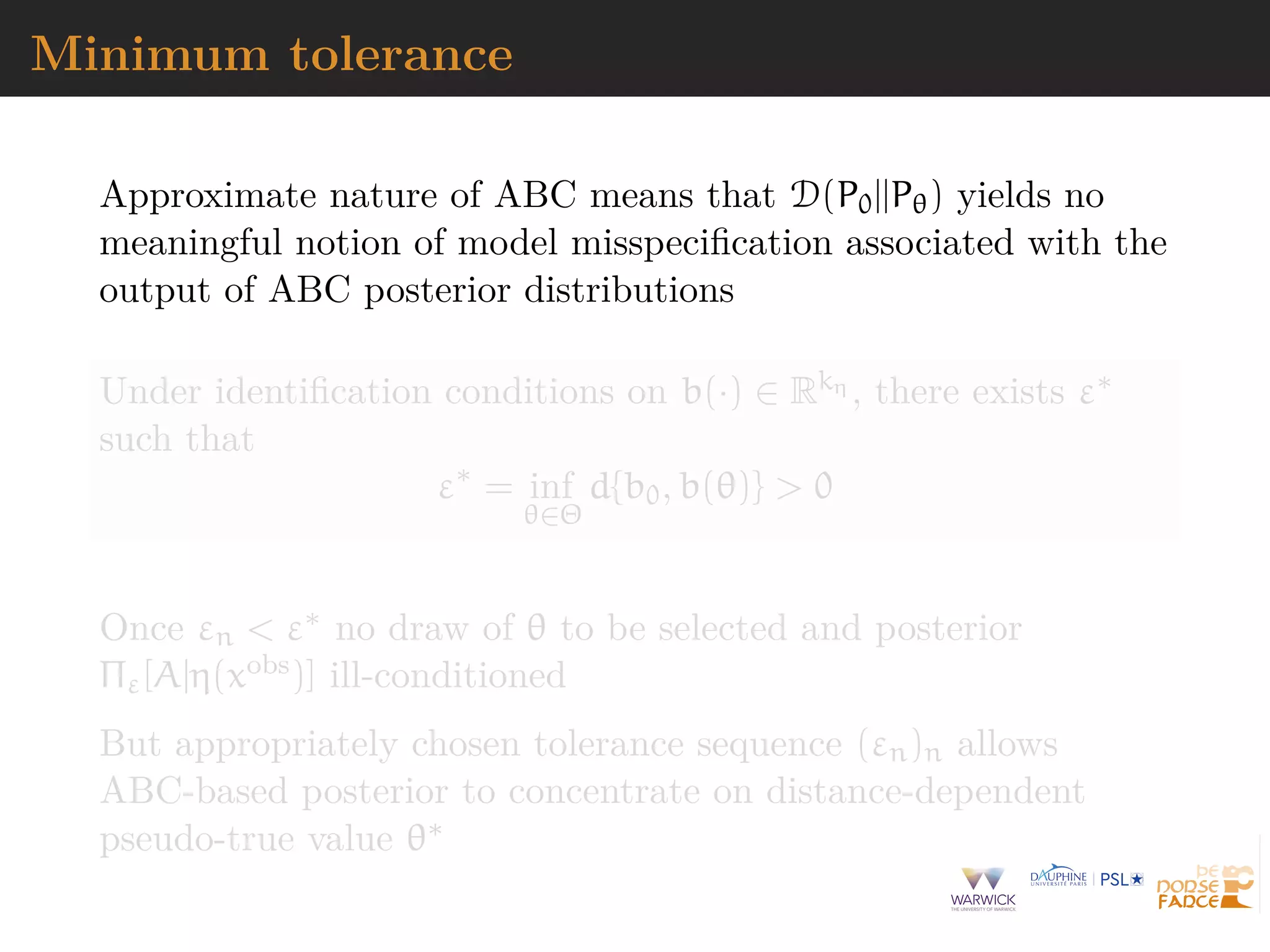 Minimum tolerance
Approximate nature of ABC means that D(P0||Pθ) yields no
meaningful notion of model misspeciﬁcation associated with the
output of ABC posterior distributions
Under identiﬁcation conditions on b(·) ∈ Rkη , there exists ε∗
such that
ε∗
= inf
θ∈Θ
d{b0, b(θ)} > 0
Once εn < ε∗ no draw of θ to be selected and posterior
Πε[A|η(xobs)] ill-conditioned
But appropriately chosen tolerance sequence (εn)n allows
ABC-based posterior to concentrate on distance-dependent
pseudo-true value θ∗
 