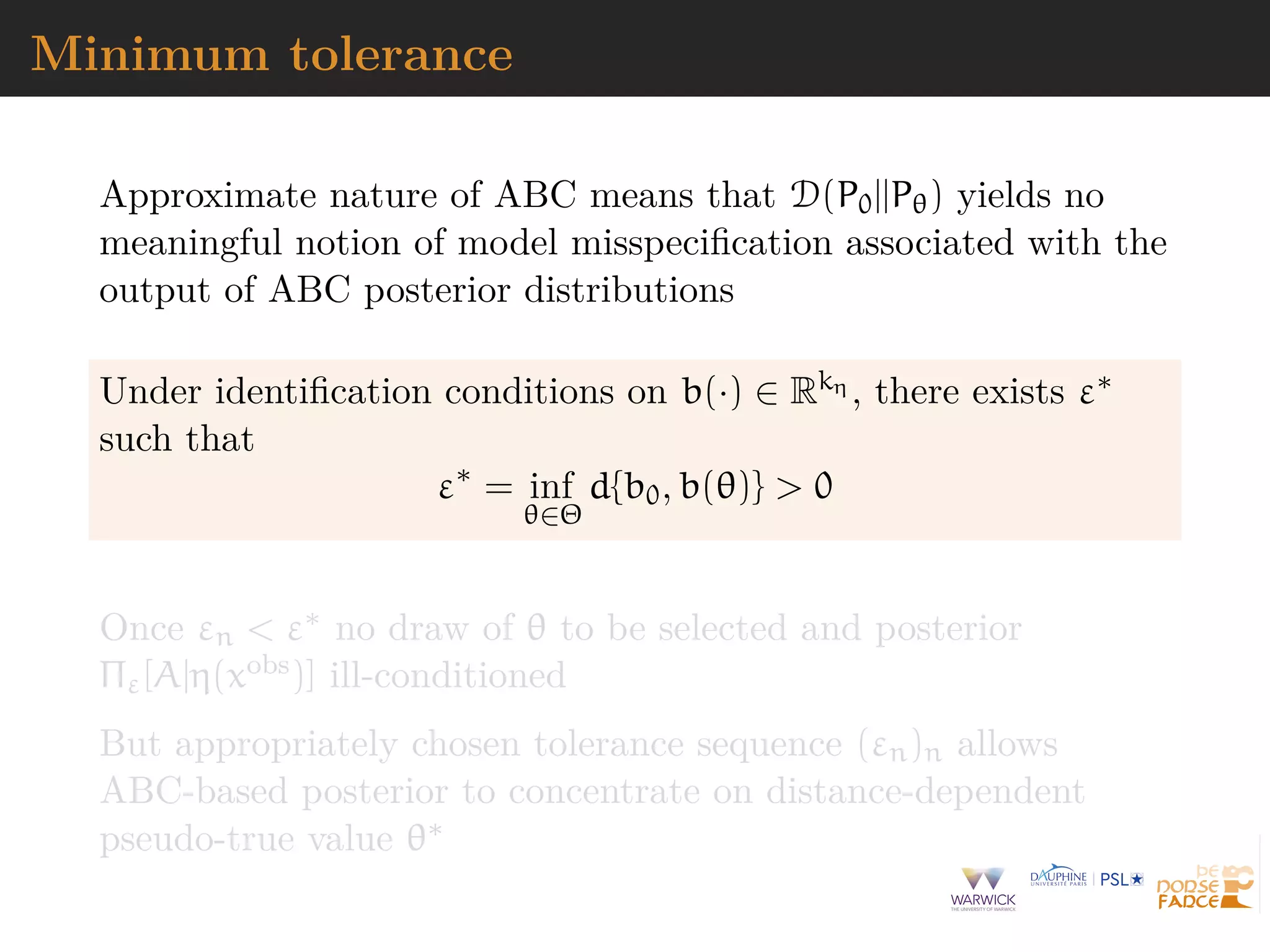 Minimum tolerance
Approximate nature of ABC means that D(P0||Pθ) yields no
meaningful notion of model misspeciﬁcation associated with the
output of ABC posterior distributions
Under identiﬁcation conditions on b(·) ∈ Rkη , there exists ε∗
such that
ε∗
= inf
θ∈Θ
d{b0, b(θ)} > 0
Once εn < ε∗ no draw of θ to be selected and posterior
Πε[A|η(xobs)] ill-conditioned
But appropriately chosen tolerance sequence (εn)n allows
ABC-based posterior to concentrate on distance-dependent
pseudo-true value θ∗
 
