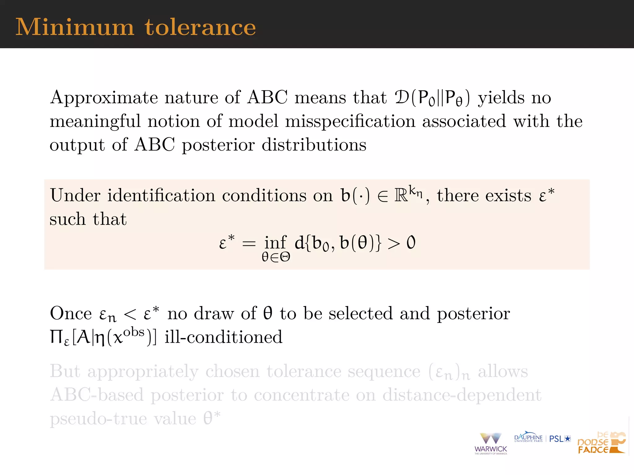 Minimum tolerance
Approximate nature of ABC means that D(P0||Pθ) yields no
meaningful notion of model misspeciﬁcation associated with the
output of ABC posterior distributions
Under identiﬁcation conditions on b(·) ∈ Rkη , there exists ε∗
such that
ε∗
= inf
θ∈Θ
d{b0, b(θ)} > 0
Once εn < ε∗ no draw of θ to be selected and posterior
Πε[A|η(xobs)] ill-conditioned
But appropriately chosen tolerance sequence (εn)n allows
ABC-based posterior to concentrate on distance-dependent
pseudo-true value θ∗
 