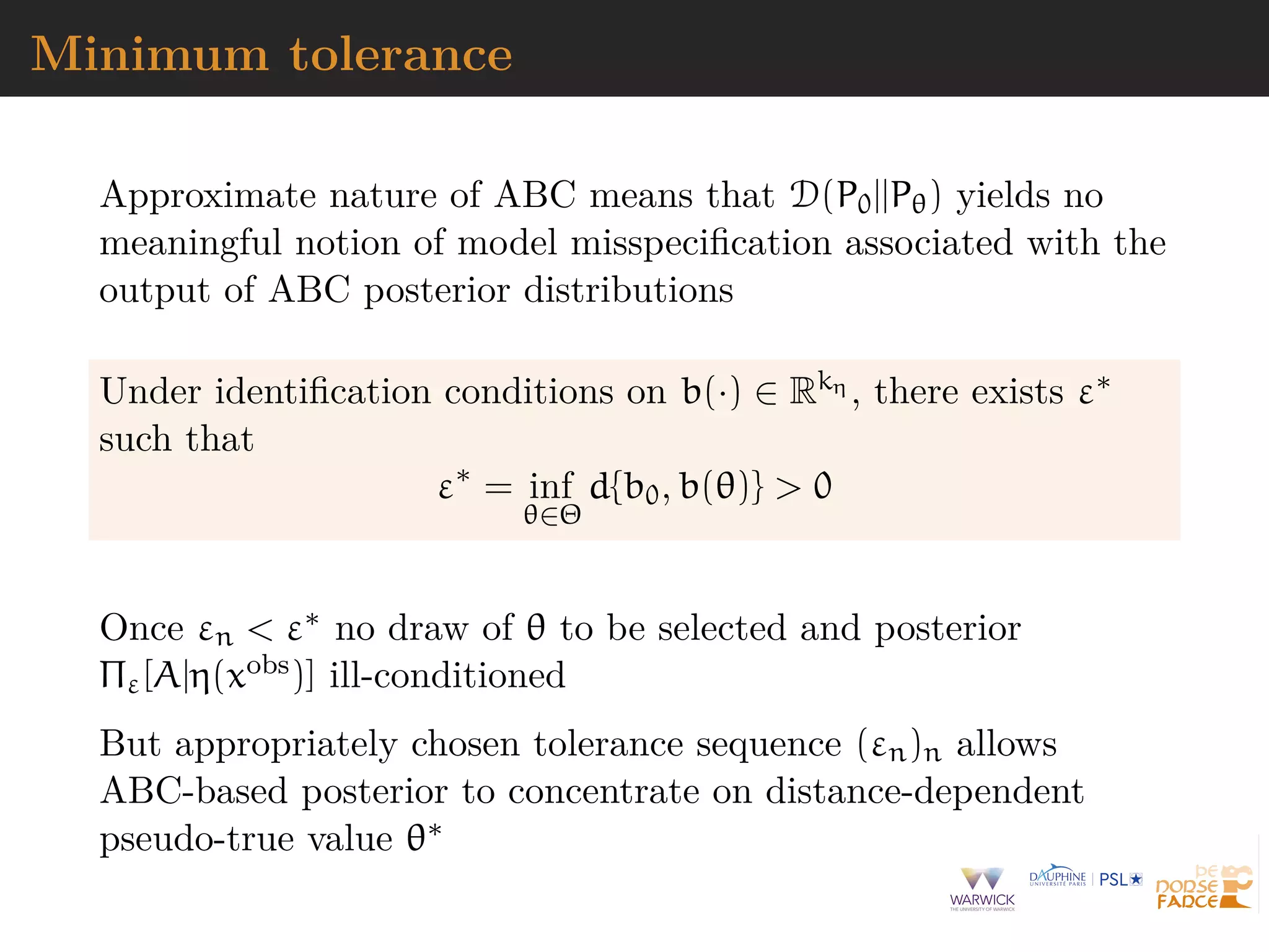 Minimum tolerance
Approximate nature of ABC means that D(P0||Pθ) yields no
meaningful notion of model misspeciﬁcation associated with the
output of ABC posterior distributions
Under identiﬁcation conditions on b(·) ∈ Rkη , there exists ε∗
such that
ε∗
= inf
θ∈Θ
d{b0, b(θ)} > 0
Once εn < ε∗ no draw of θ to be selected and posterior
Πε[A|η(xobs)] ill-conditioned
But appropriately chosen tolerance sequence (εn)n allows
ABC-based posterior to concentrate on distance-dependent
pseudo-true value θ∗
 