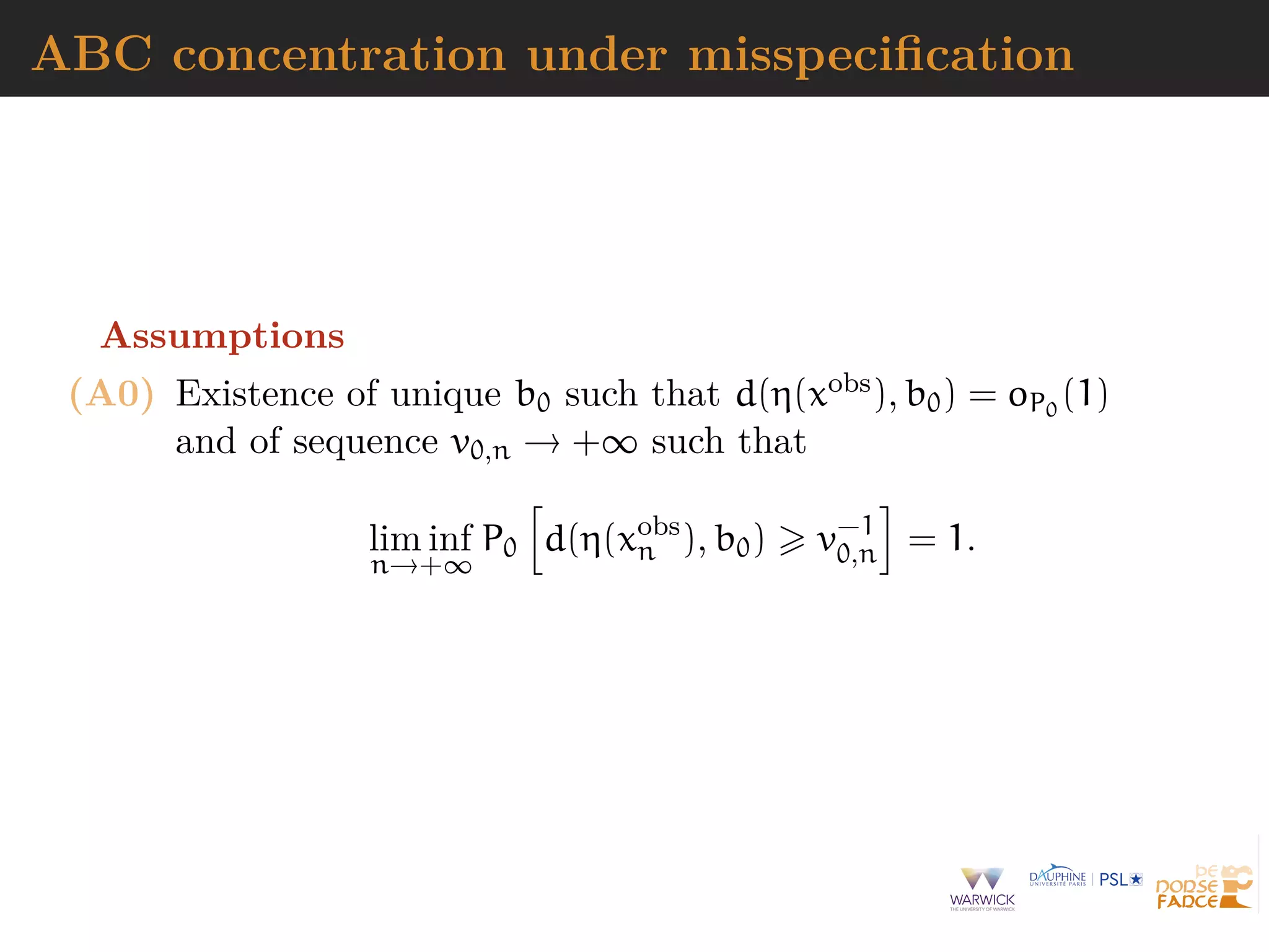 ABC concentration under misspeciﬁcation
Assumptions
(A0) Existence of unique b0 such that d(η(xobs), b0) = oP0
(1)
and of sequence v0,n → +∞ such that
lim inf
n→+∞
P0 d(η(xobs
n ), b0) v−1
0,n = 1.
 