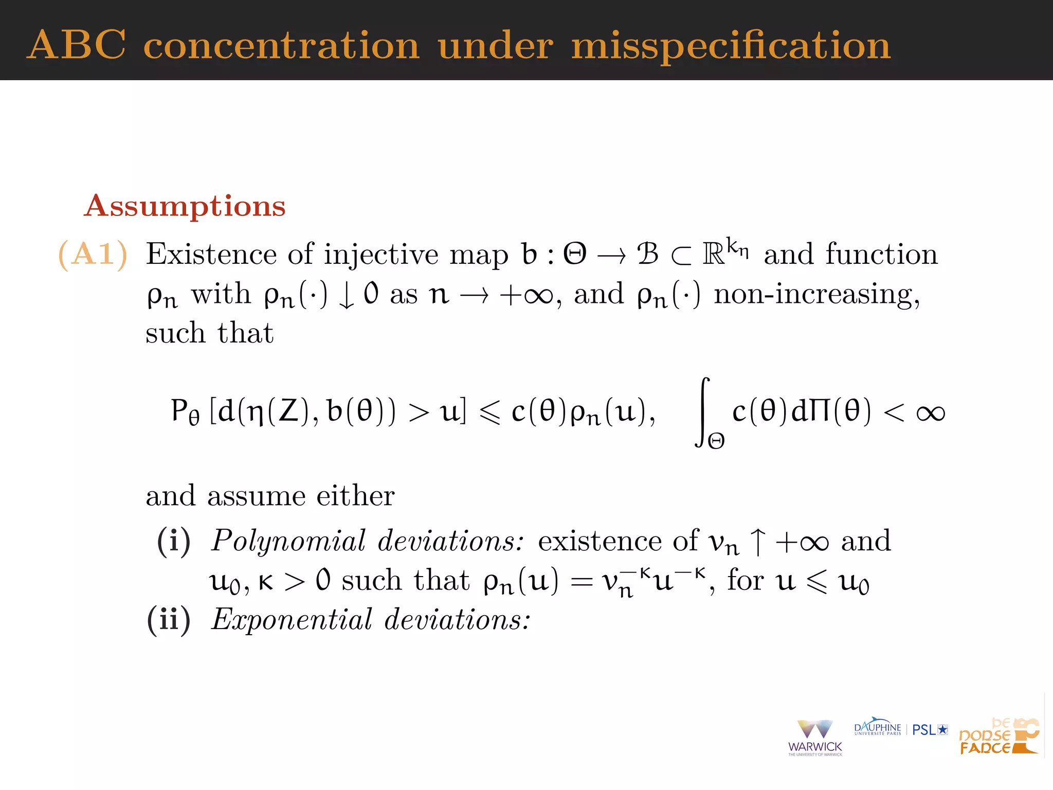 ABC concentration under misspeciﬁcation
Assumptions
(A1) Existence of injective map b : Θ → B ⊂ Rkη and function
ρn with ρn(·) ↓ 0 as n → +∞, and ρn(·) non-increasing,
such that
Pθ [d(η(Z), b(θ)) > u] c(θ)ρn(u),
Θ
c(θ)dΠ(θ) < ∞
and assume either
(i) Polynomial deviations: existence of vn ↑ +∞ and
u0, κ > 0 such that ρn(u) = v−κ
n u−κ, for u u0
(ii) Exponential deviations:
 