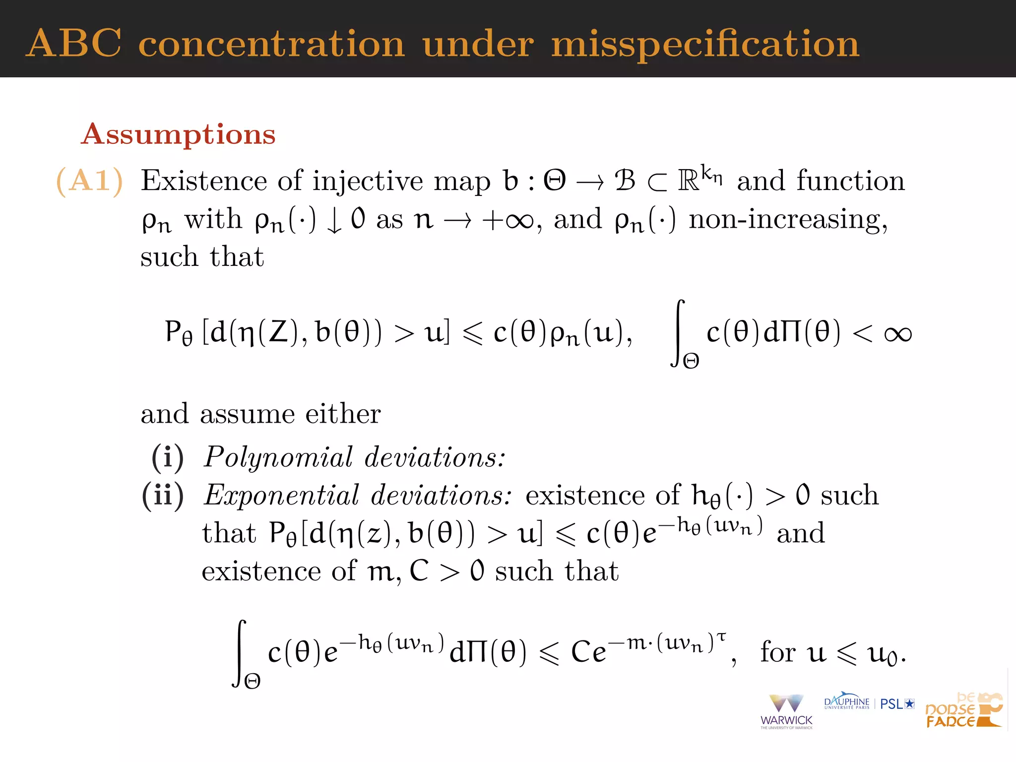 ABC concentration under misspeciﬁcation
Assumptions
(A1) Existence of injective map b : Θ → B ⊂ Rkη and function
ρn with ρn(·) ↓ 0 as n → +∞, and ρn(·) non-increasing,
such that
Pθ [d(η(Z), b(θ)) > u] c(θ)ρn(u),
Θ
c(θ)dΠ(θ) < ∞
and assume either
(i) Polynomial deviations:
(ii) Exponential deviations: existence of hθ(·) > 0 such
that Pθ[d(η(z), b(θ)) > u] c(θ)e−hθ(uvn) and
existence of m, C > 0 such that
Θ
c(θ)e−hθ(uvn)
dΠ(θ) Ce−m·(uvn)τ
, for u u0.
 