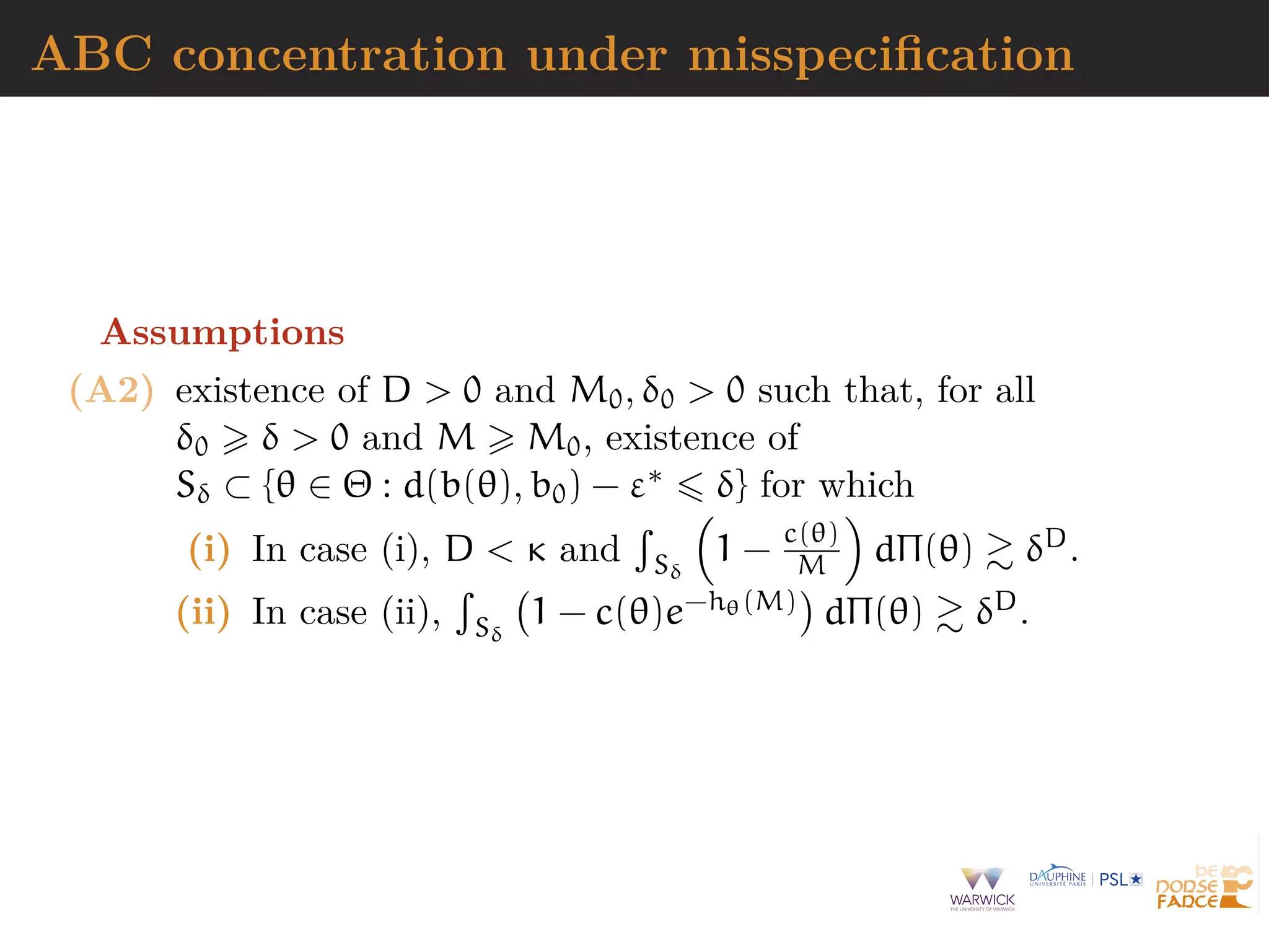 ABC concentration under misspeciﬁcation
Assumptions
(A2) existence of D > 0 and M0, δ0 > 0 such that, for all
δ0 δ > 0 and M M0, existence of
Sδ ⊂ {θ ∈ Θ : d(b(θ), b0) − ε∗ δ} for which
(i) In case (i), D < κ and Sδ
1 − c(θ)
M dΠ(θ) δD.
(ii) In case (ii), Sδ
1 − c(θ)e−hθ(M) dΠ(θ) δD.
 