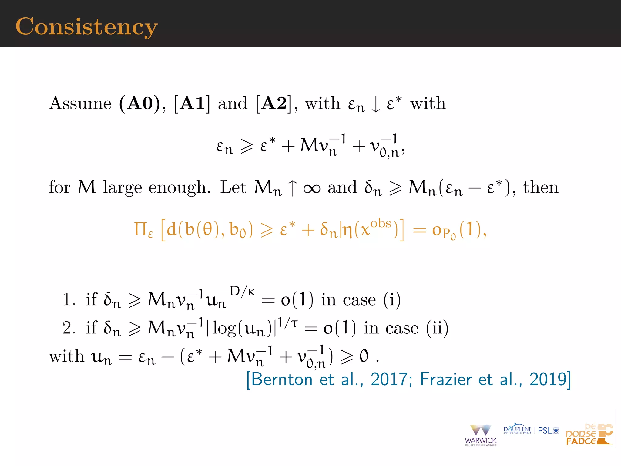 Consistency
Assume (A0), [A1] and [A2], with εn ↓ ε∗ with
εn ε∗
+ Mv−1
n + v−1
0,n,
for M large enough. Let Mn ↑ ∞ and δn Mn(εn − ε∗), then
Πε d(b(θ), b0) ε∗
+ δn|η(xobs
) = oP0
(1),
1. if δn Mnv−1
n u
−D/κ
n = o(1) in case (i)
2. if δn Mnv−1
n | log(un)|1/τ = o(1) in case (ii)
with un = εn − (ε∗ + Mv−1
n + v−1
0,n) 0 .
[Bernton et al., 2017; Frazier et al., 2019]
 