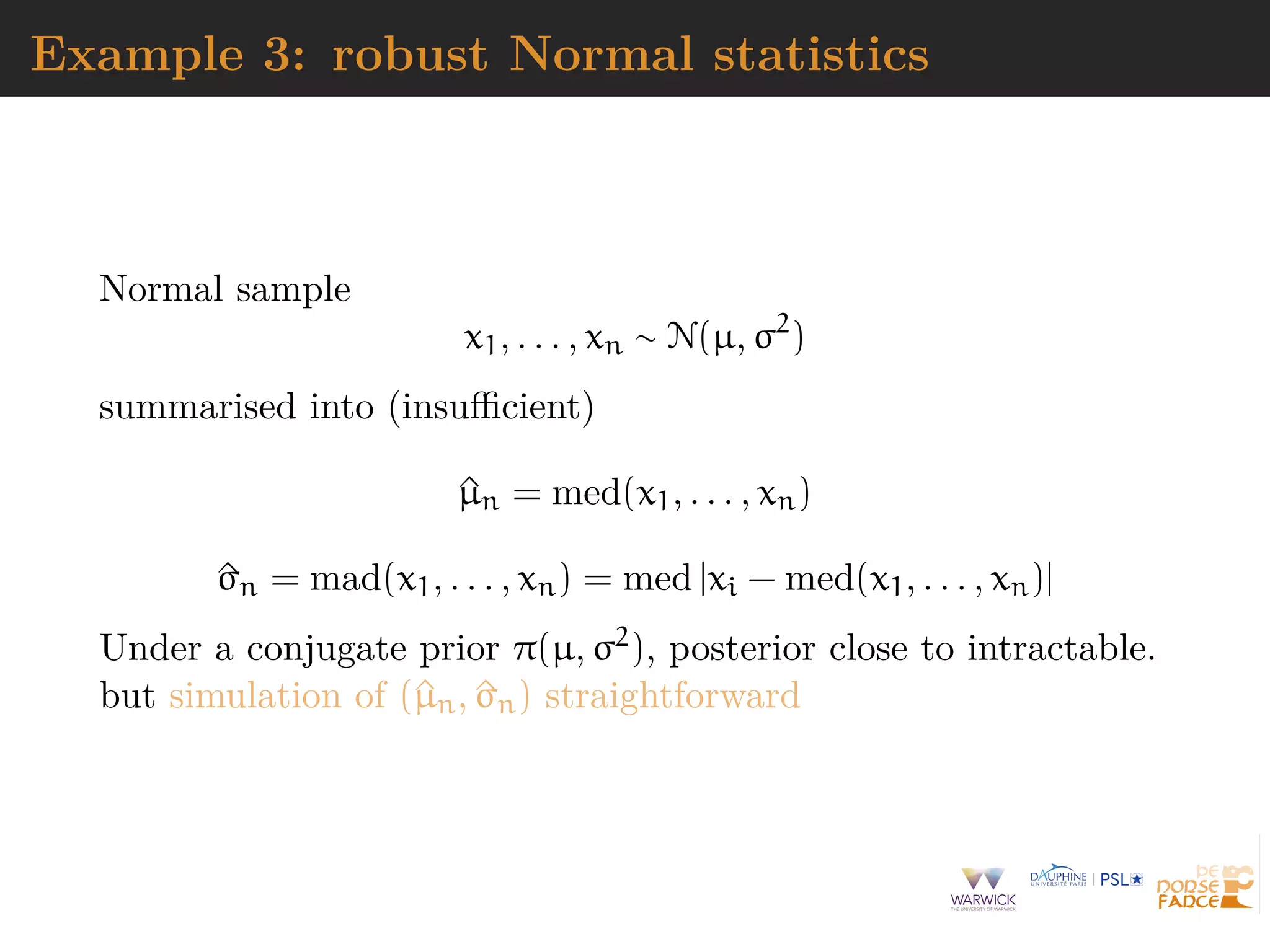 Example 3: robust Normal statistics
Normal sample
x1, . . . , xn ∼ N(µ, σ2
)
summarised into (insuﬃcient)
^µn = med(x1, . . . , xn)
^σn = mad(x1, . . . , xn) = med |xi − med(x1, . . . , xn)|
Under a conjugate prior π(µ, σ2), posterior close to intractable.
but simulation of (^µn, ^σn) straightforward
 