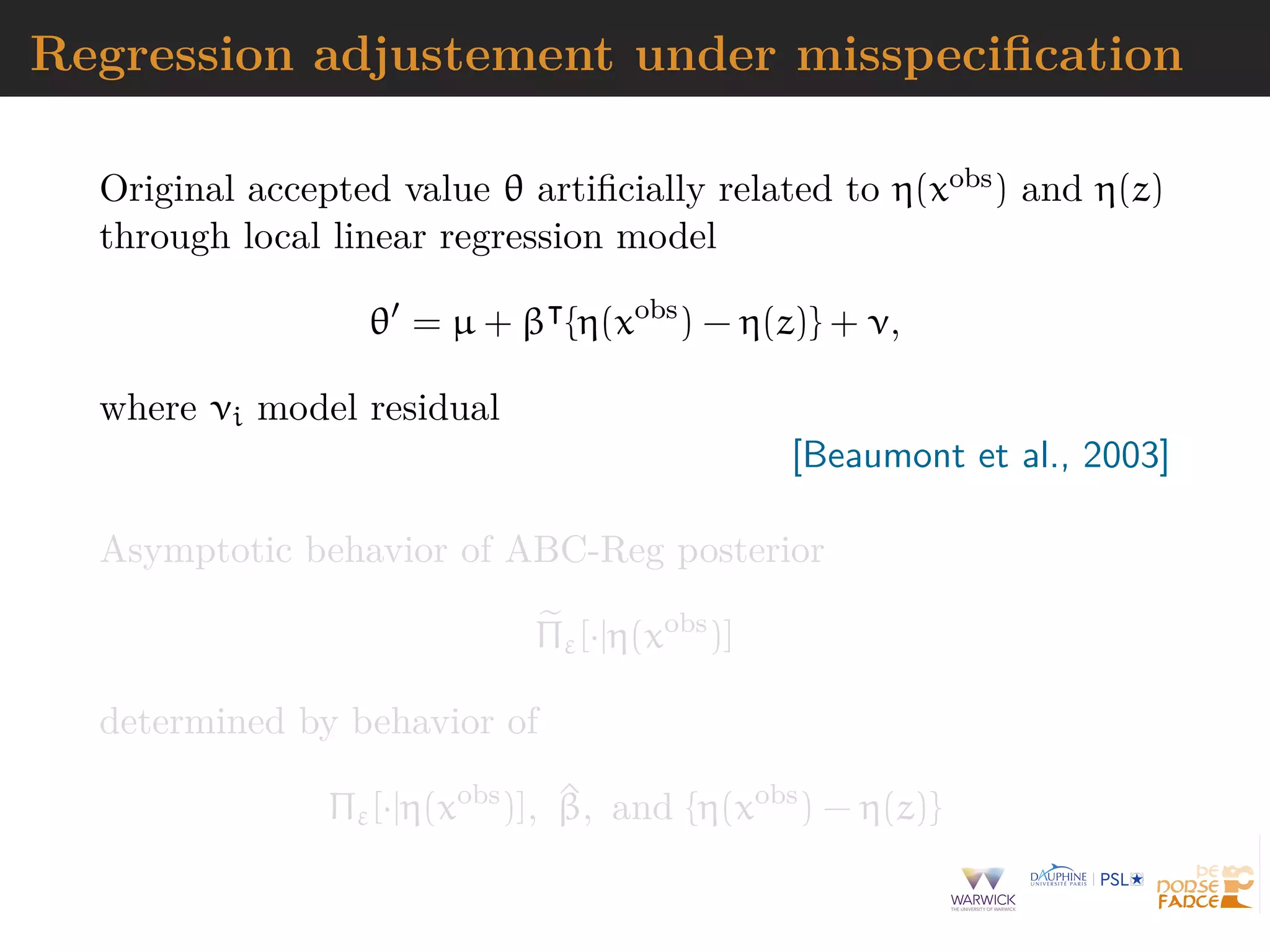 Regression adjustement under misspeciﬁcation
Original accepted value θ artiﬁcially related to η(xobs) and η(z)
through local linear regression model
θ = µ + β {η(xobs
) − η(z)} + ν,
where νi model residual
[Beaumont et al., 2003]
Asymptotic behavior of ABC-Reg posterior
Πε[·|η(xobs
)]
determined by behavior of
Πε[·|η(xobs
)], ^β, and {η(xobs
) − η(z)}
 
