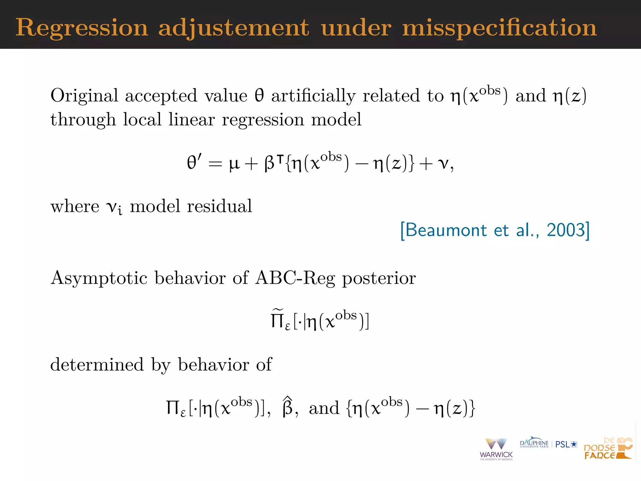Regression adjustement under misspeciﬁcation
Original accepted value θ artiﬁcially related to η(xobs) and η(z)
through local linear regression model
θ = µ + β {η(xobs
) − η(z)} + ν,
where νi model residual
[Beaumont et al., 2003]
Asymptotic behavior of ABC-Reg posterior
Πε[·|η(xobs
)]
determined by behavior of
Πε[·|η(xobs
)], ^β, and {η(xobs
) − η(z)}
 