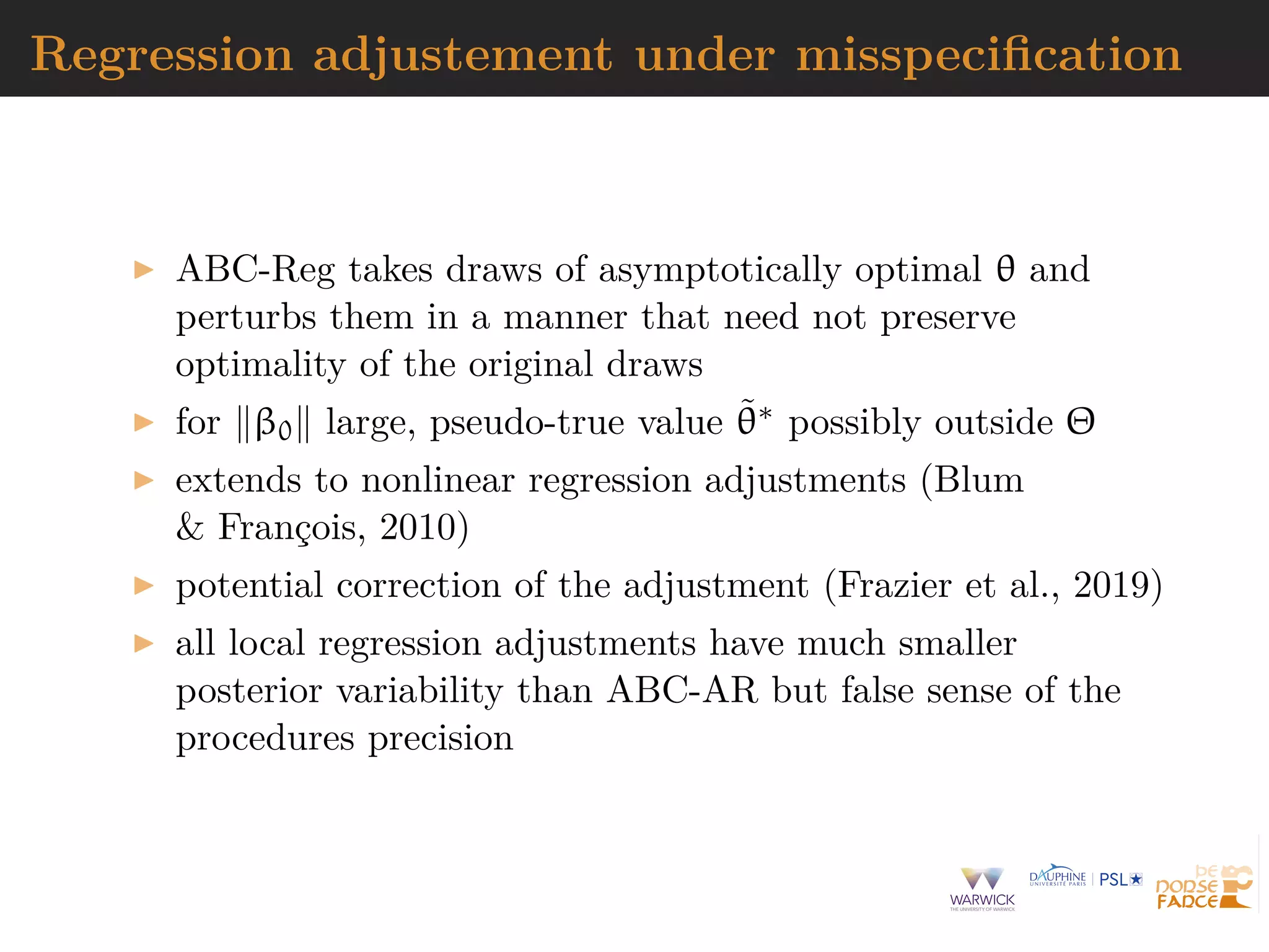Regression adjustement under misspeciﬁcation
ABC-Reg takes draws of asymptotically optimal θ and
perturbs them in a manner that need not preserve
optimality of the original draws
for β0 large, pseudo-true value ˜θ∗ possibly outside Θ
extends to nonlinear regression adjustments (Blum
& Fran¸cois, 2010)
potential correction of the adjustment (Frazier et al., 2019)
all local regression adjustments have much smaller
posterior variability than ABC-AR but false sense of the
procedures precision
 