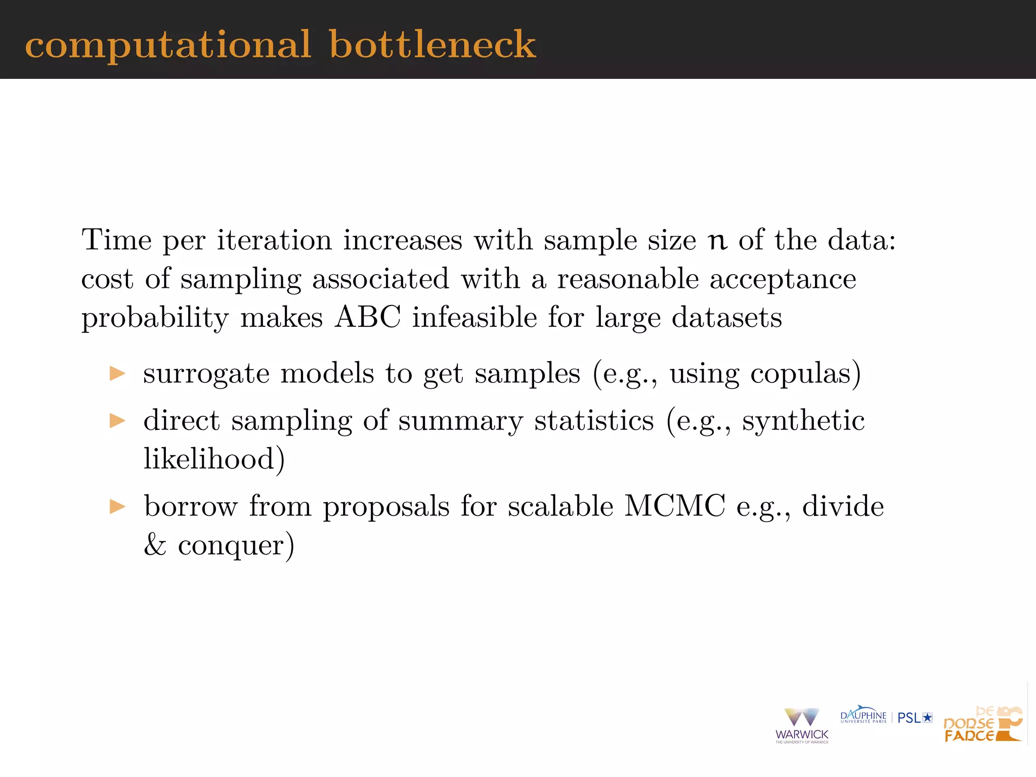 computational bottleneck
Time per iteration increases with sample size n of the data:
cost of sampling associated with a reasonable acceptance
probability makes ABC infeasible for large datasets
surrogate models to get samples (e.g., using copulas)
direct sampling of summary statistics (e.g., synthetic
likelihood)
borrow from proposals for scalable MCMC e.g., divide
& conquer)
 
