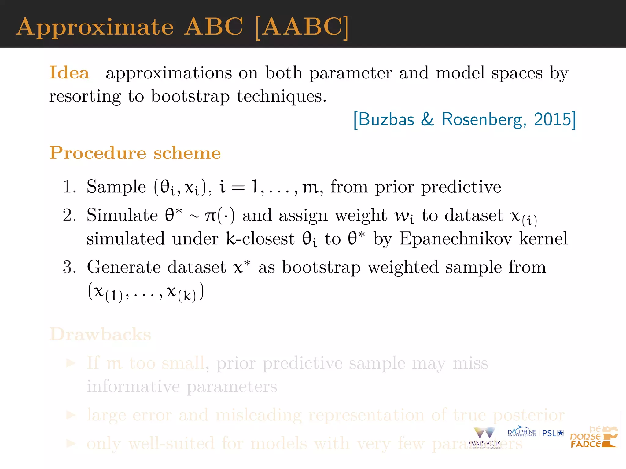 Approximate ABC [AABC]
Idea approximations on both parameter and model spaces by
resorting to bootstrap techniques.
[Buzbas & Rosenberg, 2015]
Procedure scheme
1. Sample (θi, xi), i = 1, . . . , m, from prior predictive
2. Simulate θ∗ ∼ π(·) and assign weight wi to dataset x(i)
simulated under k-closest θi to θ∗ by Epanechnikov kernel
3. Generate dataset x∗ as bootstrap weighted sample from
(x(1), . . . , x(k))
Drawbacks
If m too small, prior predictive sample may miss
informative parameters
large error and misleading representation of true posterior
only well-suited for models with very few parameters
 