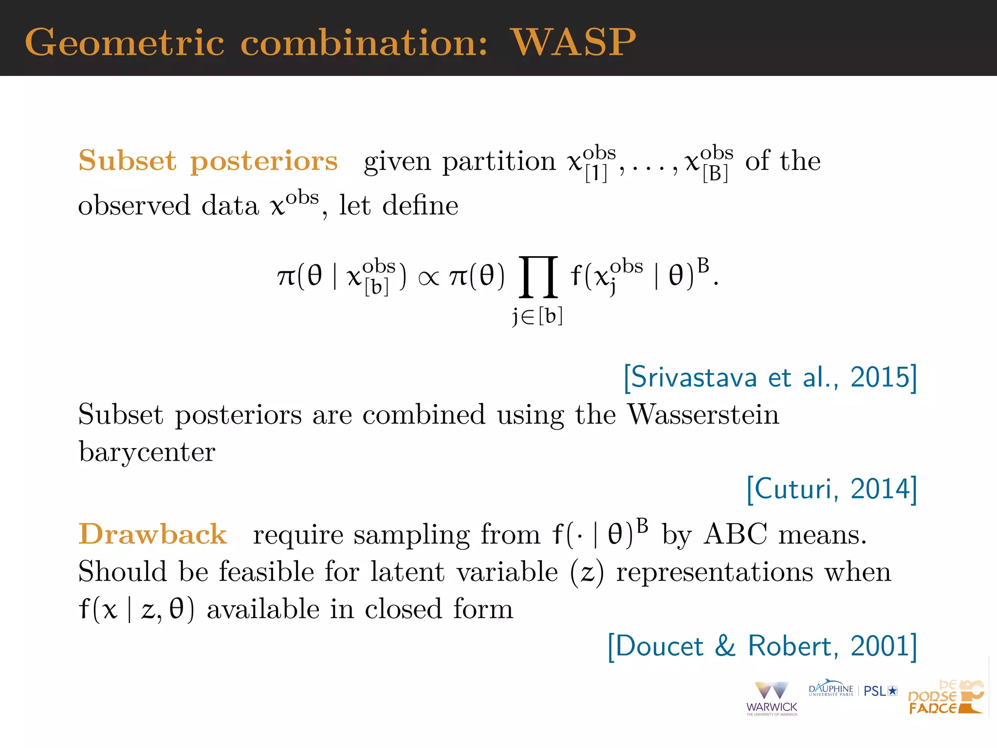 Geometric combination: WASP
Subset posteriors given partition xobs
[1] , . . . , xobs
[B] of the
observed data xobs, let deﬁne
π(θ | xobs
[b] ) ∝ π(θ)
j∈[b]
f(xobs
j | θ)B
.
[Srivastava et al., 2015]
Subset posteriors are combined using the Wasserstein
barycenter
[Cuturi, 2014]
Drawback require sampling from f(· | θ)B by ABC means.
Should be feasible for latent variable (z) representations when
f(x | z, θ) available in closed form
[Doucet & Robert, 2001]
 