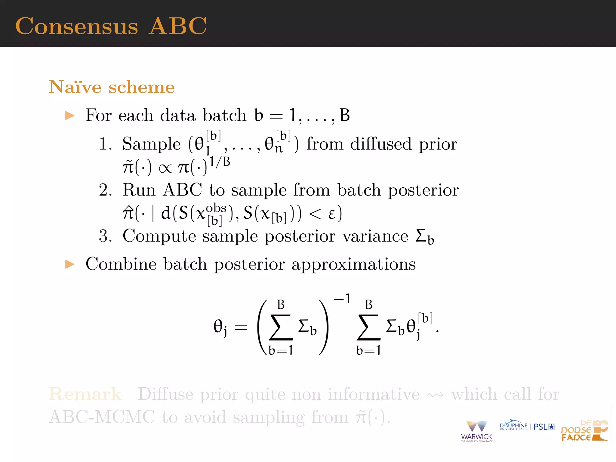 Consensus ABC
Na¨ıve scheme
For each data batch b = 1, . . . , B
1. Sample (θ
[b]
1 , . . . , θ
[b]
n ) from diﬀused prior
˜π(·) ∝ π(·)1/B
2. Run ABC to sample from batch posterior
^π(· | d(S(xobs
[b] ), S(x[b])) < ε)
3. Compute sample posterior variance Σb
Combine batch posterior approximations
θj =
B
b=1
Σb
−1 B
b=1
Σbθ
[b]
j .
Remark Diﬀuse prior quite non informative which call for
ABC-MCMC to avoid sampling from ˜π(·).
 