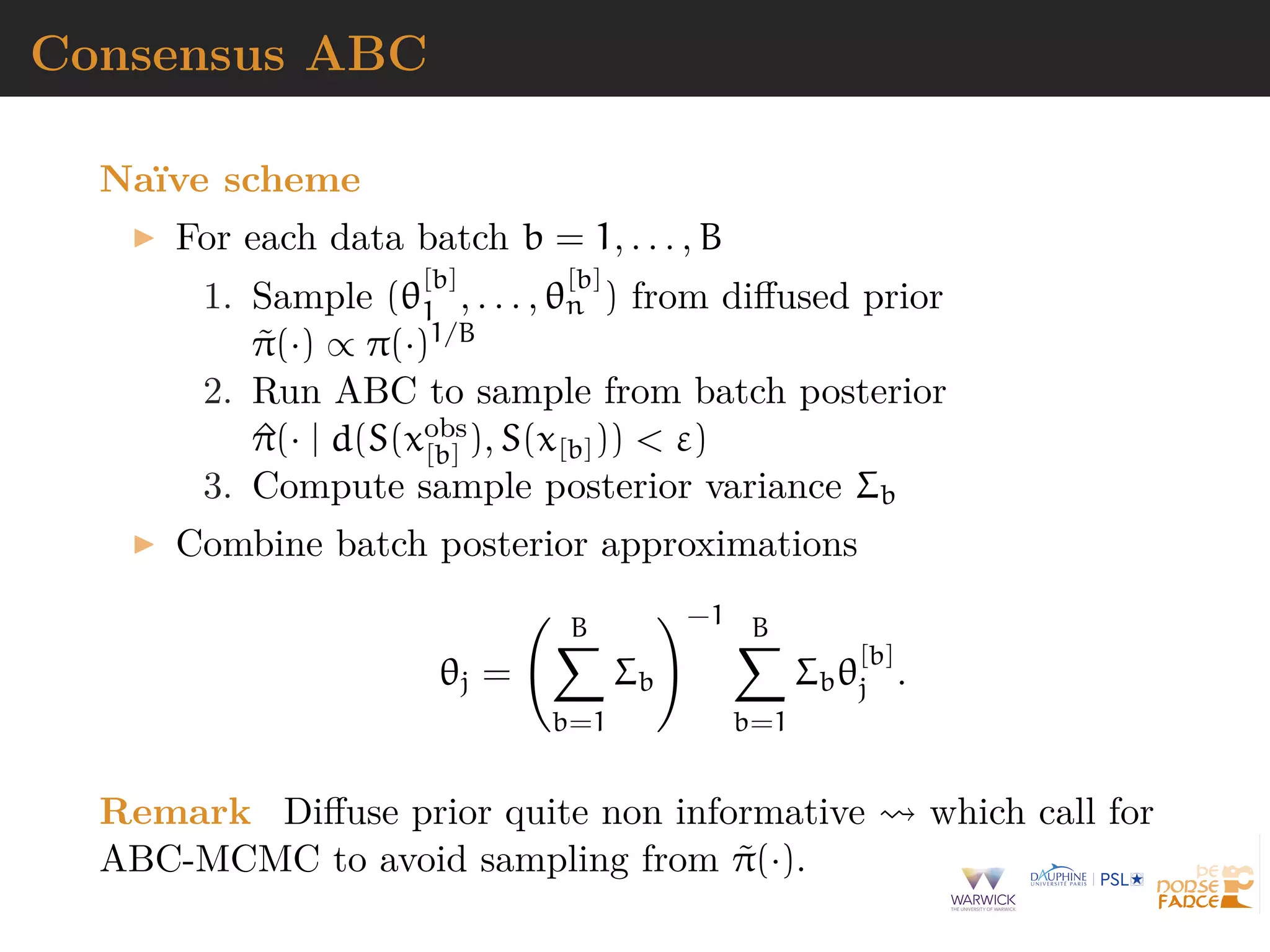 Consensus ABC
Na¨ıve scheme
For each data batch b = 1, . . . , B
1. Sample (θ
[b]
1 , . . . , θ
[b]
n ) from diﬀused prior
˜π(·) ∝ π(·)1/B
2. Run ABC to sample from batch posterior
^π(· | d(S(xobs
[b] ), S(x[b])) < ε)
3. Compute sample posterior variance Σb
Combine batch posterior approximations
θj =
B
b=1
Σb
−1 B
b=1
Σbθ
[b]
j .
Remark Diﬀuse prior quite non informative which call for
ABC-MCMC to avoid sampling from ˜π(·).
 