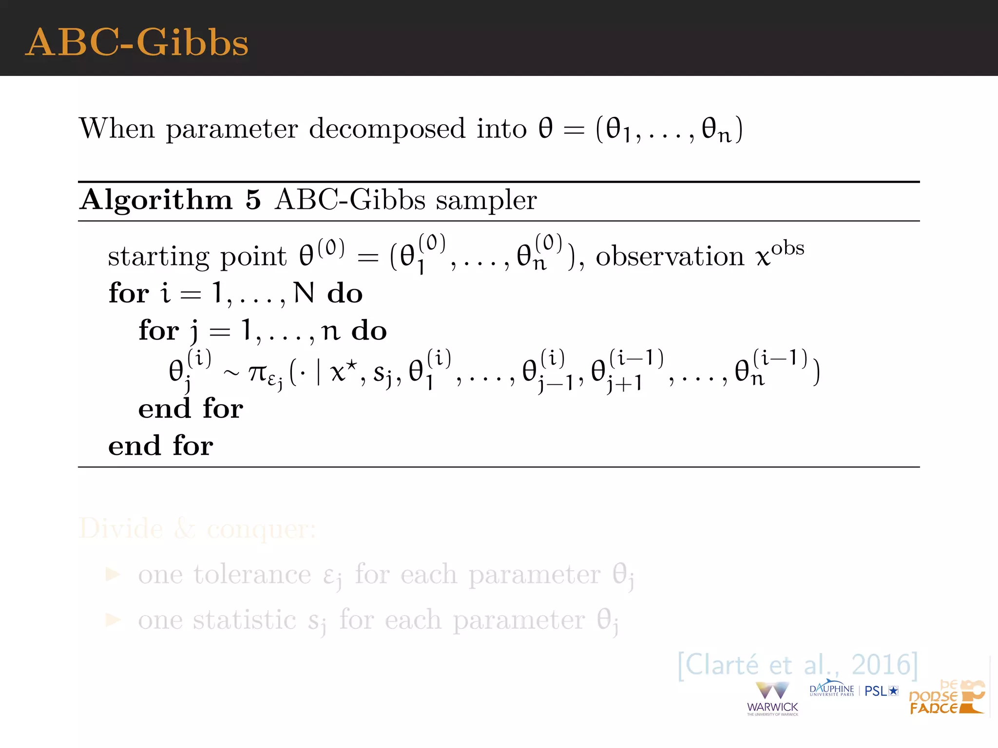ABC-Gibbs
When parameter decomposed into θ = (θ1, . . . , θn)
Algorithm 5 ABC-Gibbs sampler
starting point θ(0) = (θ
(0)
1 , . . . , θ
(0)
n ), observation xobs
for i = 1, . . . , N do
for j = 1, . . . , n do
θ
(i)
j ∼ πεj
(· | x , sj, θ
(i)
1 , . . . , θ
(i)
j−1, θ
(i−1)
j+1 , . . . , θ
(i−1)
n )
end for
end for
Divide & conquer:
one tolerance εj for each parameter θj
one statistic sj for each parameter θj
[Clart´e et al., 2016]
 