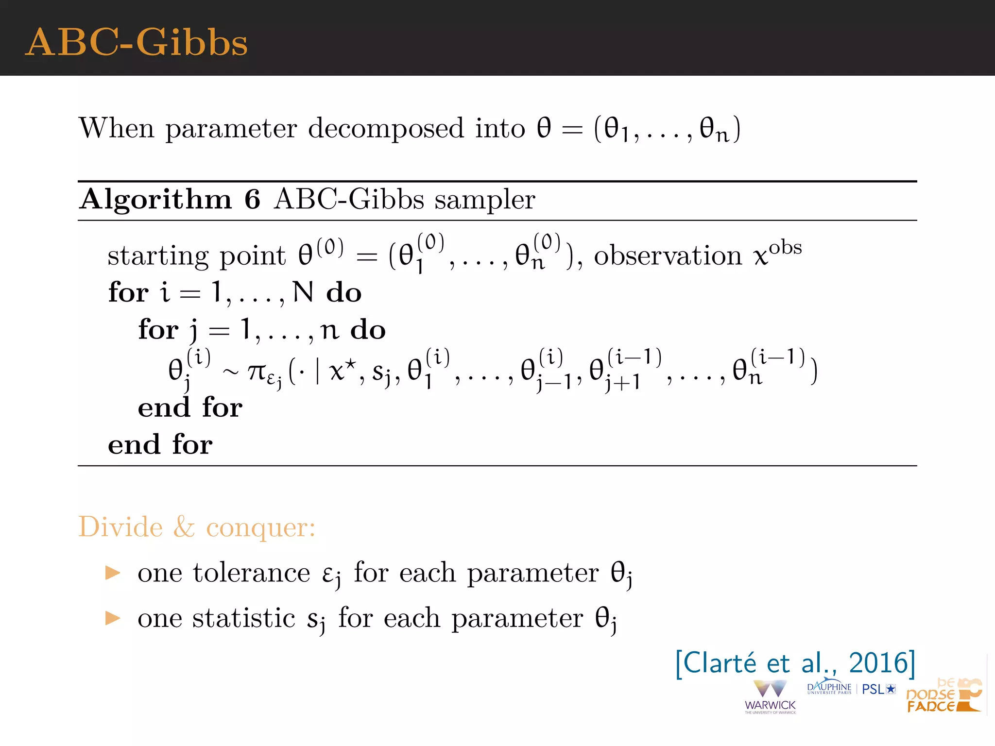 ABC-Gibbs
When parameter decomposed into θ = (θ1, . . . , θn)
Algorithm 6 ABC-Gibbs sampler
starting point θ(0) = (θ
(0)
1 , . . . , θ
(0)
n ), observation xobs
for i = 1, . . . , N do
for j = 1, . . . , n do
θ
(i)
j ∼ πεj
(· | x , sj, θ
(i)
1 , . . . , θ
(i)
j−1, θ
(i−1)
j+1 , . . . , θ
(i−1)
n )
end for
end for
Divide & conquer:
one tolerance εj for each parameter θj
one statistic sj for each parameter θj
[Clart´e et al., 2016]
 