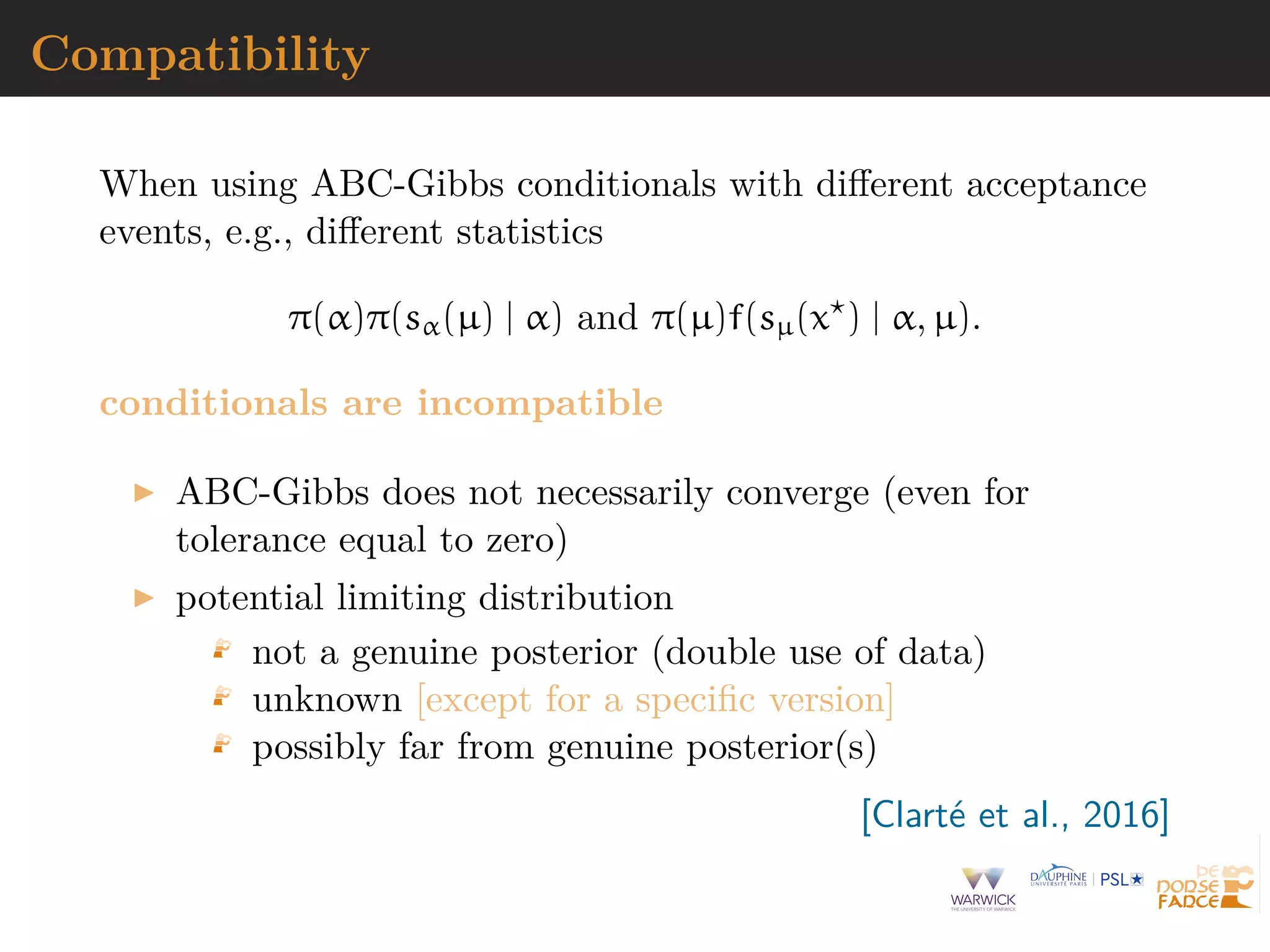 Compatibility
When using ABC-Gibbs conditionals with diﬀerent acceptance
events, e.g., diﬀerent statistics
π(α)π(sα(µ) | α) and π(µ)f(sµ(x ) | α, µ).
conditionals are incompatible
ABC-Gibbs does not necessarily converge (even for
tolerance equal to zero)
potential limiting distribution
not a genuine posterior (double use of data)
unknown [except for a speciﬁc version]
possibly far from genuine posterior(s)
[Clart´e et al., 2016]
 