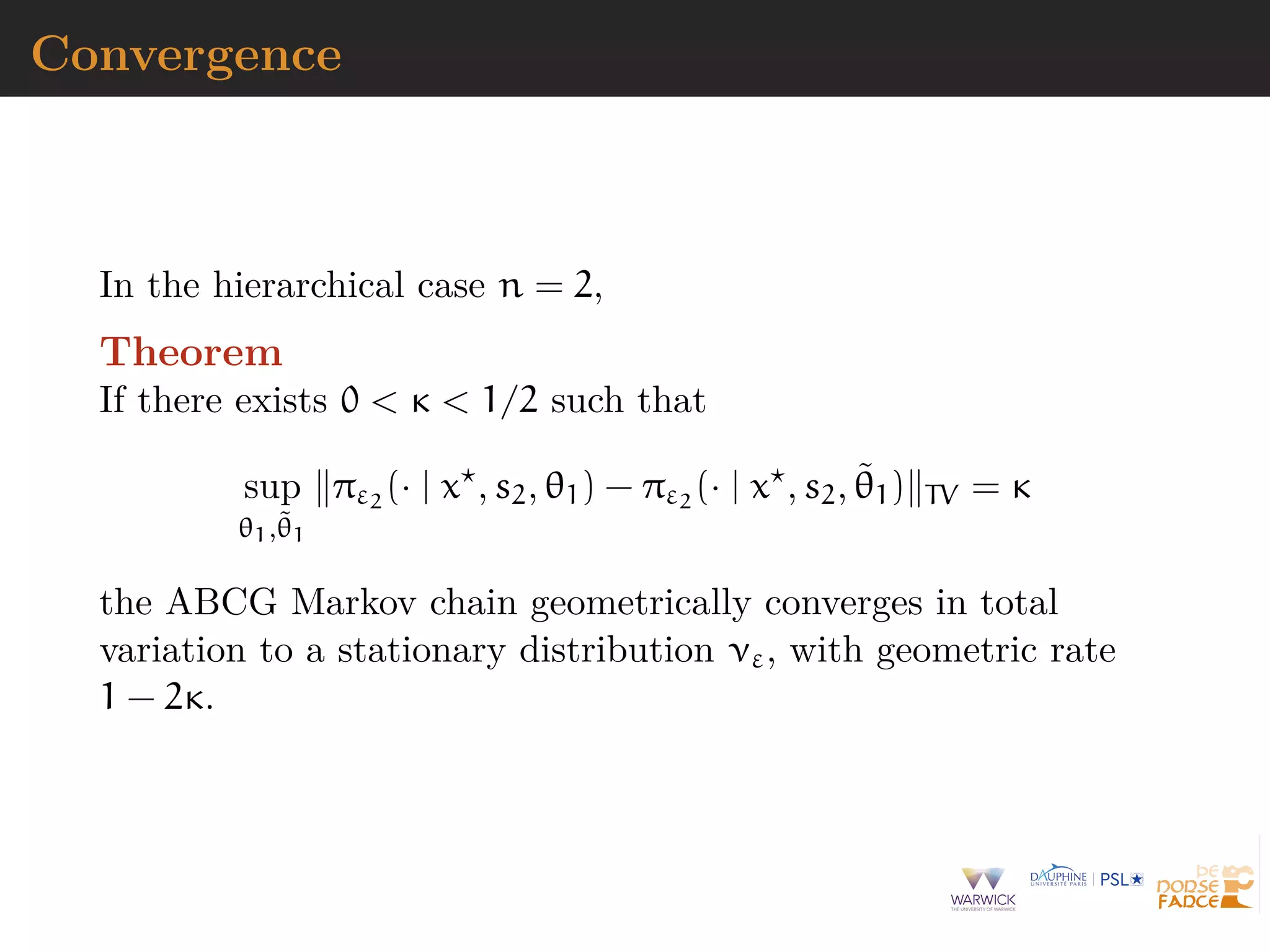 Convergence
In the hierarchical case n = 2,
Theorem
If there exists 0 < κ < 1/2 such that
sup
θ1,˜θ1
πε2
(· | x , s2, θ1) − πε2
(· | x , s2, ˜θ1) TV = κ
the ABCG Markov chain geometrically converges in total
variation to a stationary distribution νε, with geometric rate
1 − 2κ.
 