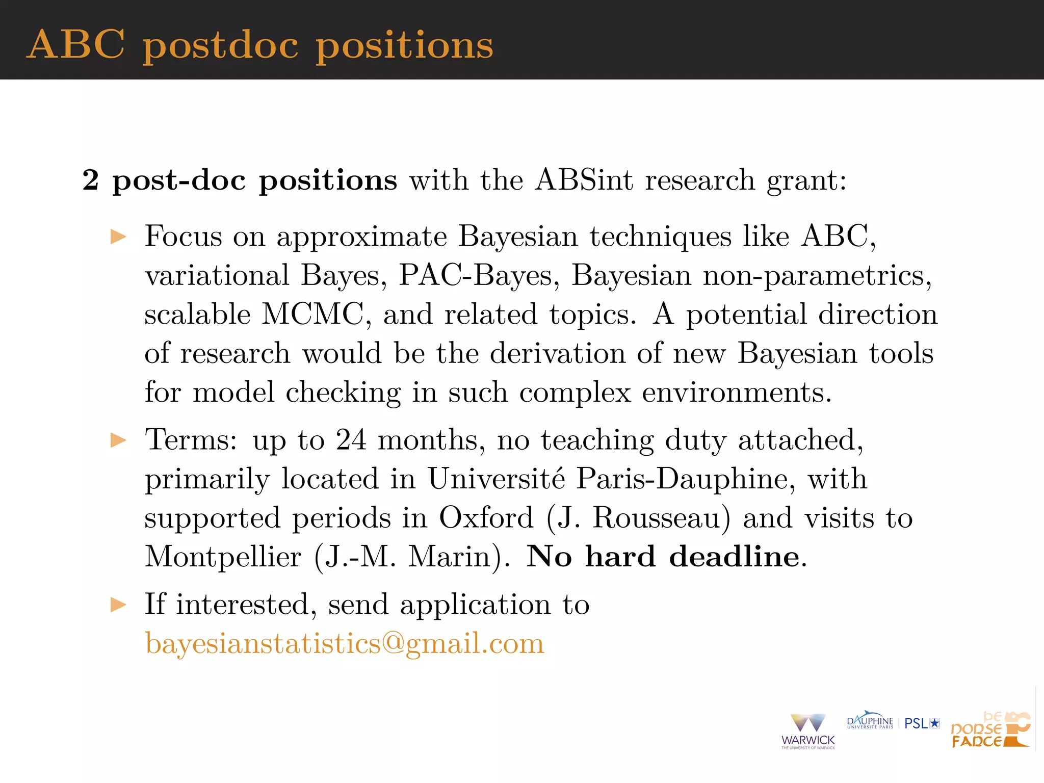 ABC postdoc positions
2 post-doc positions with the ABSint research grant:
Focus on approximate Bayesian techniques like ABC,
variational Bayes, PAC-Bayes, Bayesian non-parametrics,
scalable MCMC, and related topics. A potential direction
of research would be the derivation of new Bayesian tools
for model checking in such complex environments.
Terms: up to 24 months, no teaching duty attached,
primarily located in Universit´e Paris-Dauphine, with
supported periods in Oxford (J. Rousseau) and visits to
Montpellier (J.-M. Marin). No hard deadline.
If interested, send application to
bayesianstatistics@gmail.com
 