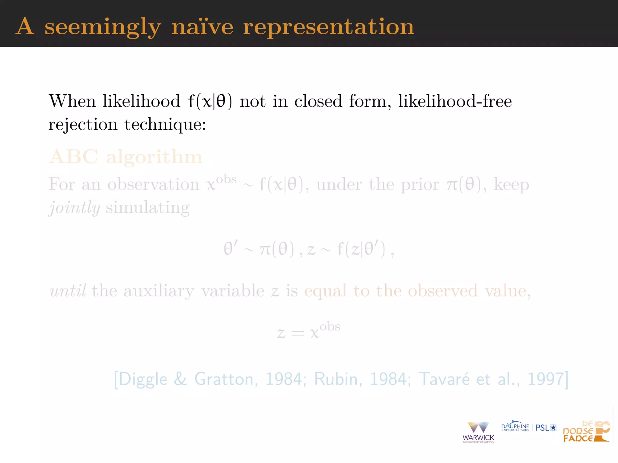 A seemingly na¨ıve representation
When likelihood f(x|θ) not in closed form, likelihood-free
rejection technique:
ABC algorithm
For an observation xobs ∼ f(x|θ), under the prior π(θ), keep
jointly simulating
θ ∼ π(θ) , z ∼ f(z|θ ) ,
until the auxiliary variable z is equal to the observed value,
z = xobs
[Diggle & Gratton, 1984; Rubin, 1984; Tavar´e et al., 1997]
 