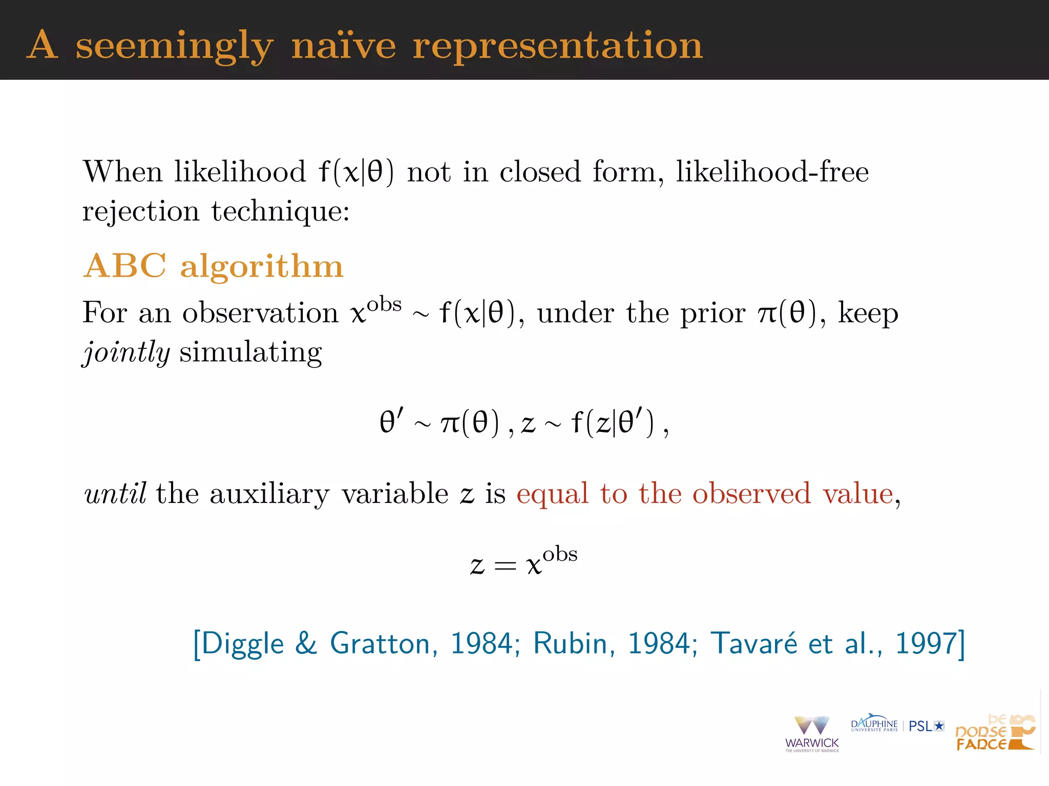 A seemingly na¨ıve representation
When likelihood f(x|θ) not in closed form, likelihood-free
rejection technique:
ABC algorithm
For an observation xobs ∼ f(x|θ), under the prior π(θ), keep
jointly simulating
θ ∼ π(θ) , z ∼ f(z|θ ) ,
until the auxiliary variable z is equal to the observed value,
z = xobs
[Diggle & Gratton, 1984; Rubin, 1984; Tavar´e et al., 1997]
 