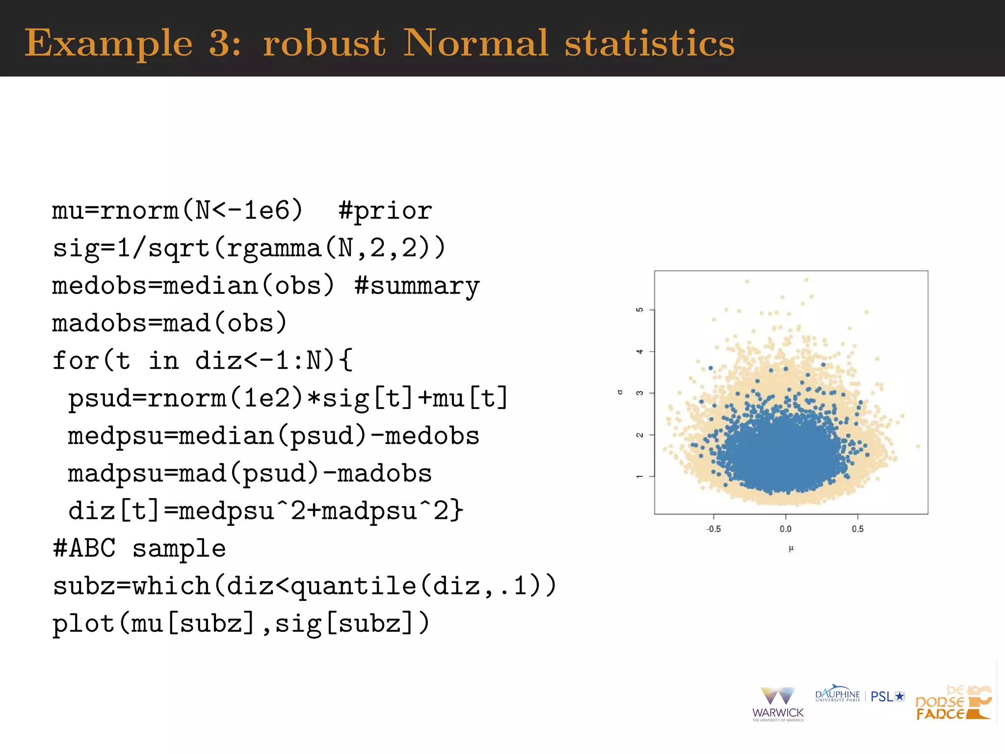 Example 3: robust Normal statistics
mu=rnorm(N<-1e6) #prior
sig=1/sqrt(rgamma(N,2,2))
medobs=median(obs) #summary
madobs=mad(obs)
for(t in diz<-1:N){
psud=rnorm(1e2)*sig[t]+mu[t]
medpsu=median(psud)-medobs
madpsu=mad(psud)-madobs
diz[t]=medpsuˆ2+madpsuˆ2}
#ABC sample
subz=which(diz<quantile(diz,.1))
plot(mu[subz],sig[subz])
 