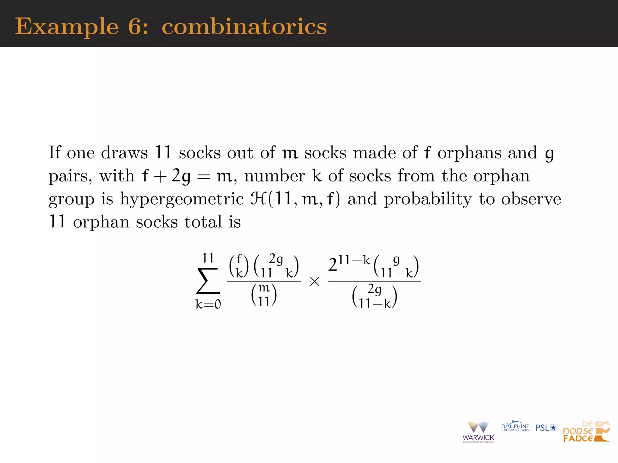 Example 6: combinatorics
If one draws 11 socks out of m socks made of f orphans and g
pairs, with f + 2g = m, number k of socks from the orphan
group is hypergeometric H(11, m, f) and probability to observe
11 orphan socks total is
11
k=0
f
k
2g
11−k
m
11
×
211−k g
11−k
2g
11−k
 
