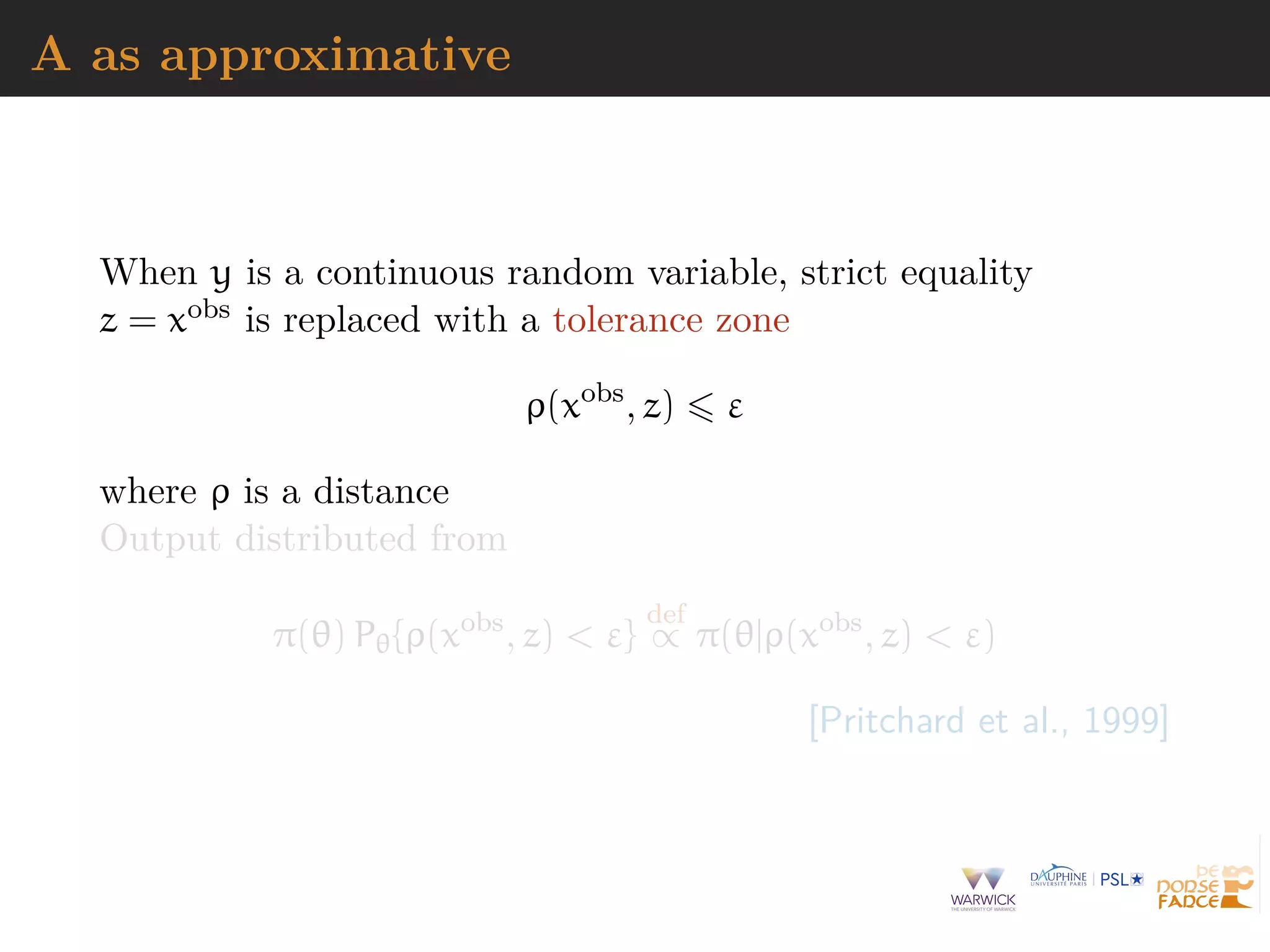 A as approximative
When y is a continuous random variable, strict equality
z = xobs is replaced with a tolerance zone
ρ(xobs
, z) ε
where ρ is a distance
Output distributed from
π(θ) Pθ{ρ(xobs
, z) < ε}
def
∝ π(θ|ρ(xobs
, z) < ε)
[Pritchard et al., 1999]
 