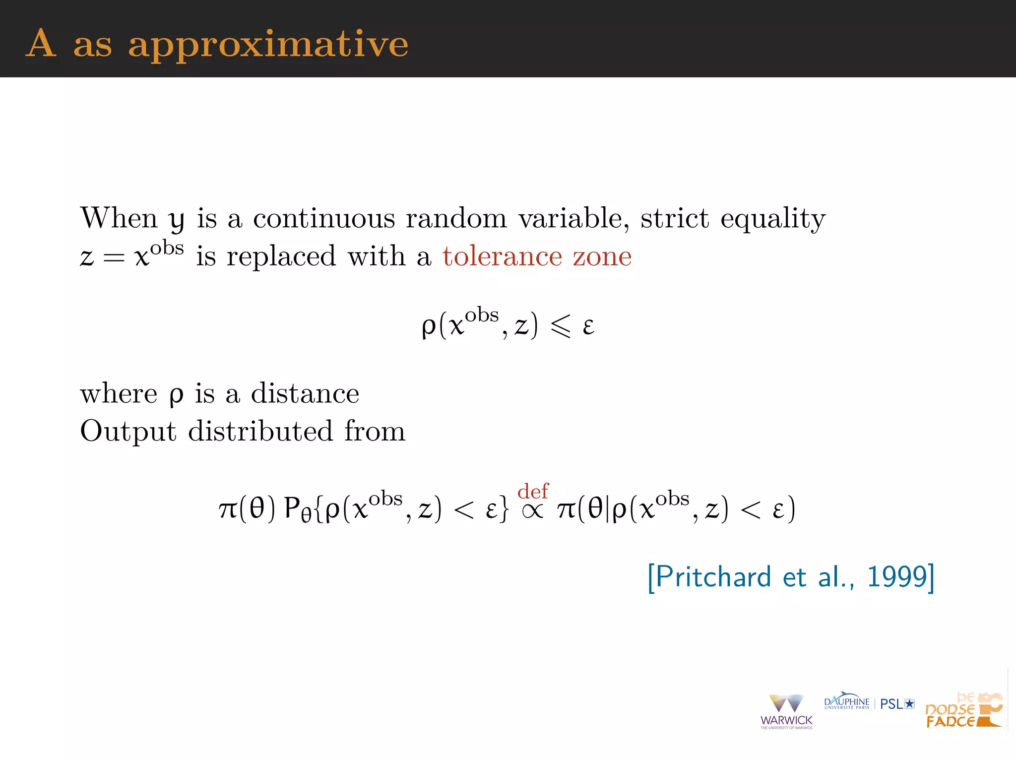 A as approximative
When y is a continuous random variable, strict equality
z = xobs is replaced with a tolerance zone
ρ(xobs
, z) ε
where ρ is a distance
Output distributed from
π(θ) Pθ{ρ(xobs
, z) < ε}
def
∝ π(θ|ρ(xobs
, z) < ε)
[Pritchard et al., 1999]
 