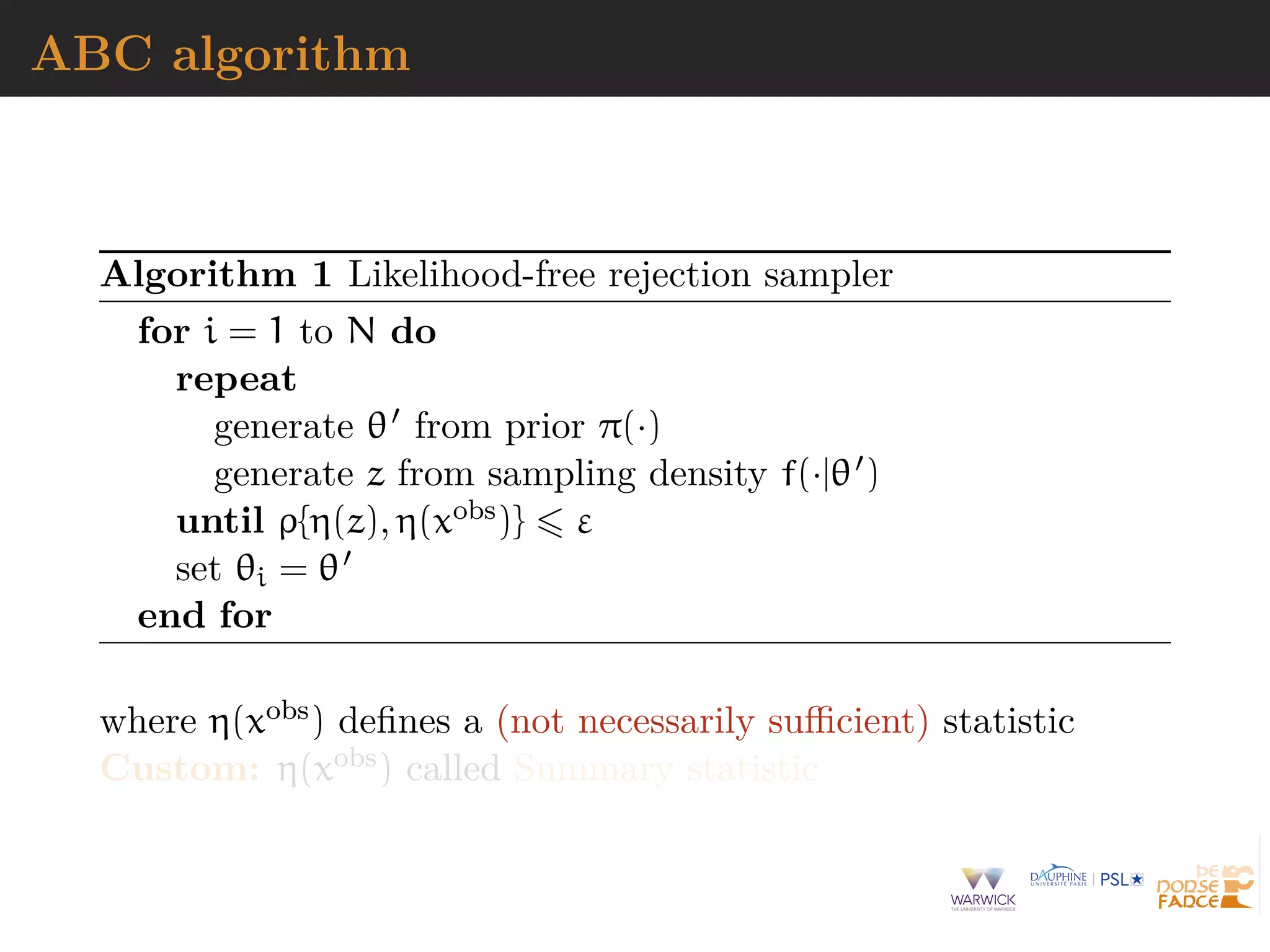 ABC algorithm
Algorithm 1 Likelihood-free rejection sampler
for i = 1 to N do
repeat
generate θ from prior π(·)
generate z from sampling density f(·|θ )
until ρ{η(z), η(xobs)} ε
set θi = θ
end for
where η(xobs) deﬁnes a (not necessarily suﬃcient) statistic
Custom: η(xobs) called Summary statistic
 