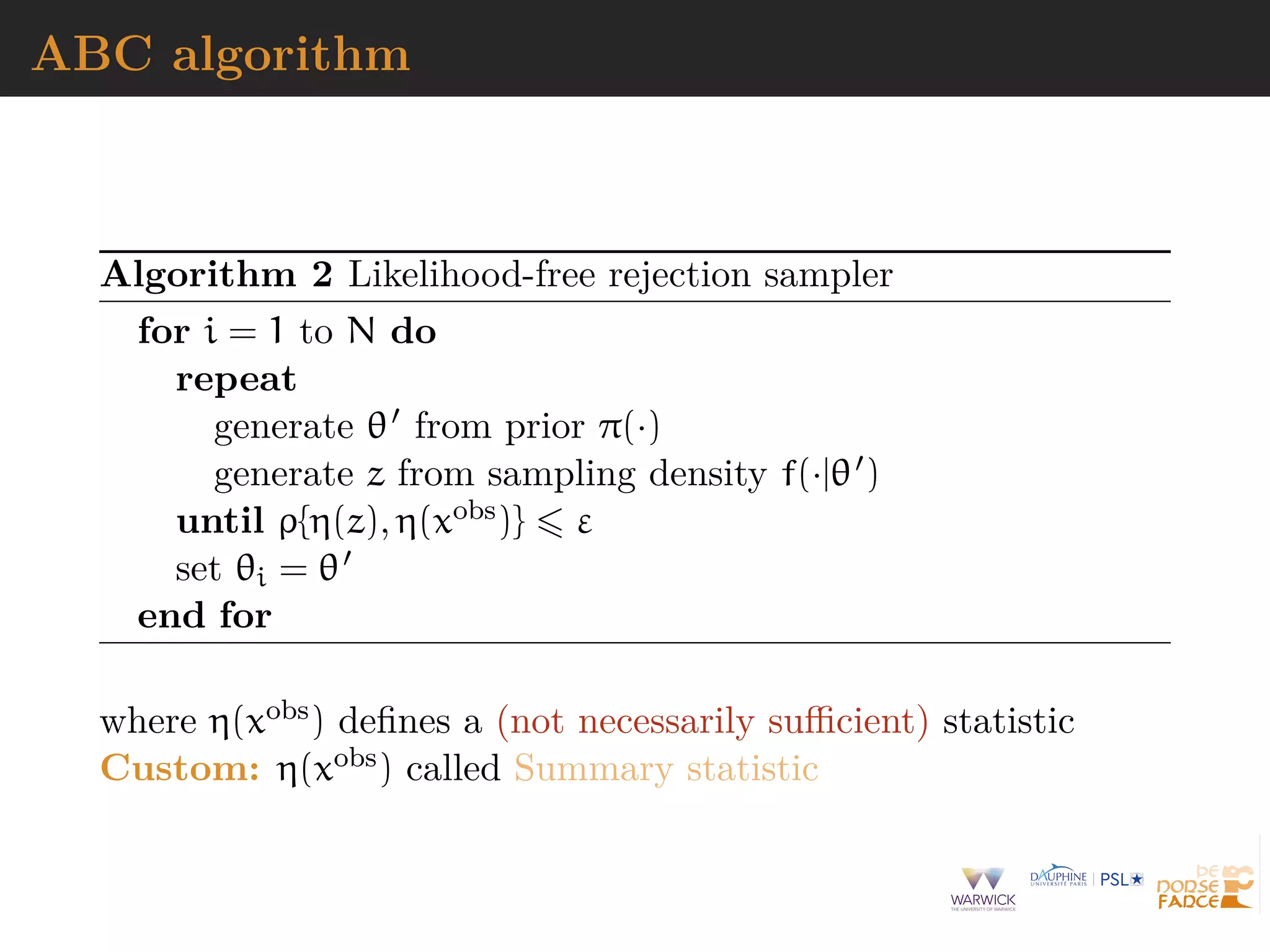ABC algorithm
Algorithm 2 Likelihood-free rejection sampler
for i = 1 to N do
repeat
generate θ from prior π(·)
generate z from sampling density f(·|θ )
until ρ{η(z), η(xobs)} ε
set θi = θ
end for
where η(xobs) deﬁnes a (not necessarily suﬃcient) statistic
Custom: η(xobs) called Summary statistic
 