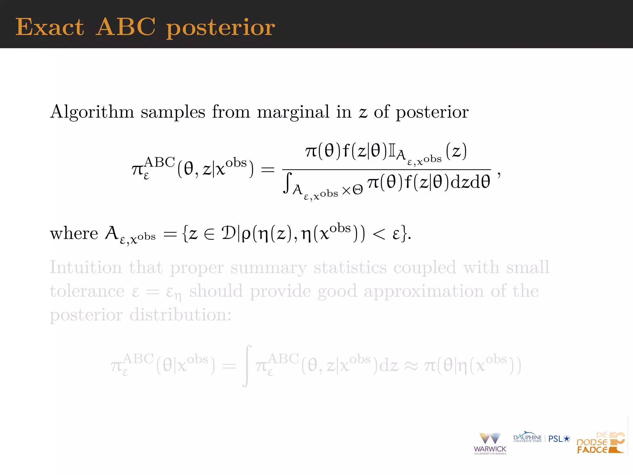 Exact ABC posterior
Algorithm samples from marginal in z of posterior
πABC
ε (θ, z|xobs
) =
π(θ)f(z|θ)IAε,xobs
(z)
Aε,xobs ×Θ π(θ)f(z|θ)dzdθ
,
where Aε,xobs = {z ∈ D|ρ(η(z), η(xobs)) < ε}.
Intuition that proper summary statistics coupled with small
tolerance ε = εη should provide good approximation of the
posterior distribution:
πABC
ε (θ|xobs
) = πABC
ε (θ, z|xobs
)dz ≈ π(θ|η(xobs
))
 