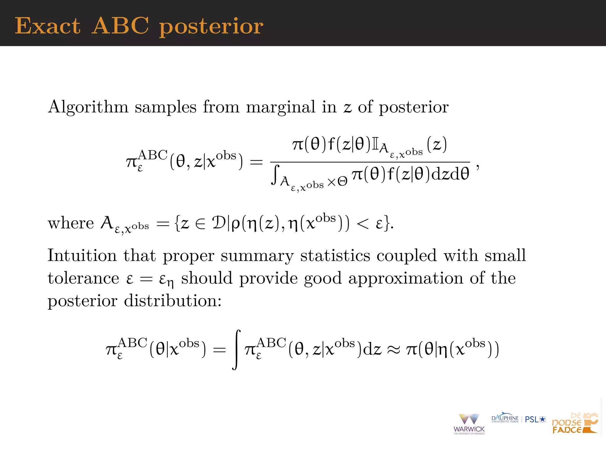 Exact ABC posterior
Algorithm samples from marginal in z of posterior
πABC
ε (θ, z|xobs
) =
π(θ)f(z|θ)IAε,xobs
(z)
Aε,xobs ×Θ π(θ)f(z|θ)dzdθ
,
where Aε,xobs = {z ∈ D|ρ(η(z), η(xobs)) < ε}.
Intuition that proper summary statistics coupled with small
tolerance ε = εη should provide good approximation of the
posterior distribution:
πABC
ε (θ|xobs
) = πABC
ε (θ, z|xobs
)dz ≈ π(θ|η(xobs
))
 