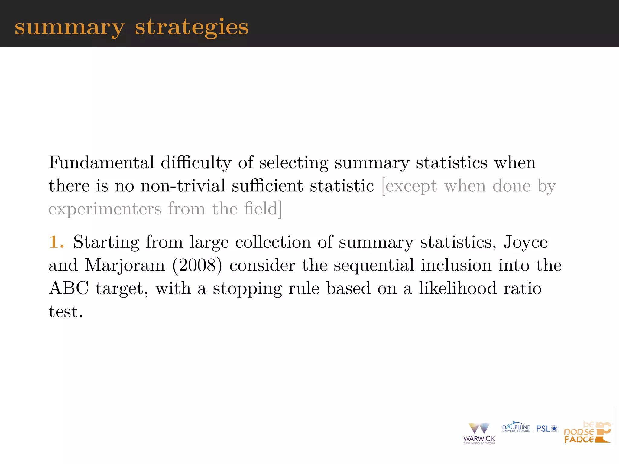 summary strategies
Fundamental diﬃculty of selecting summary statistics when
there is no non-trivial suﬃcient statistic [except when done by
experimenters from the ﬁeld]
1. Starting from large collection of summary statistics, Joyce
and Marjoram (2008) consider the sequential inclusion into the
ABC target, with a stopping rule based on a likelihood ratio
test.
 