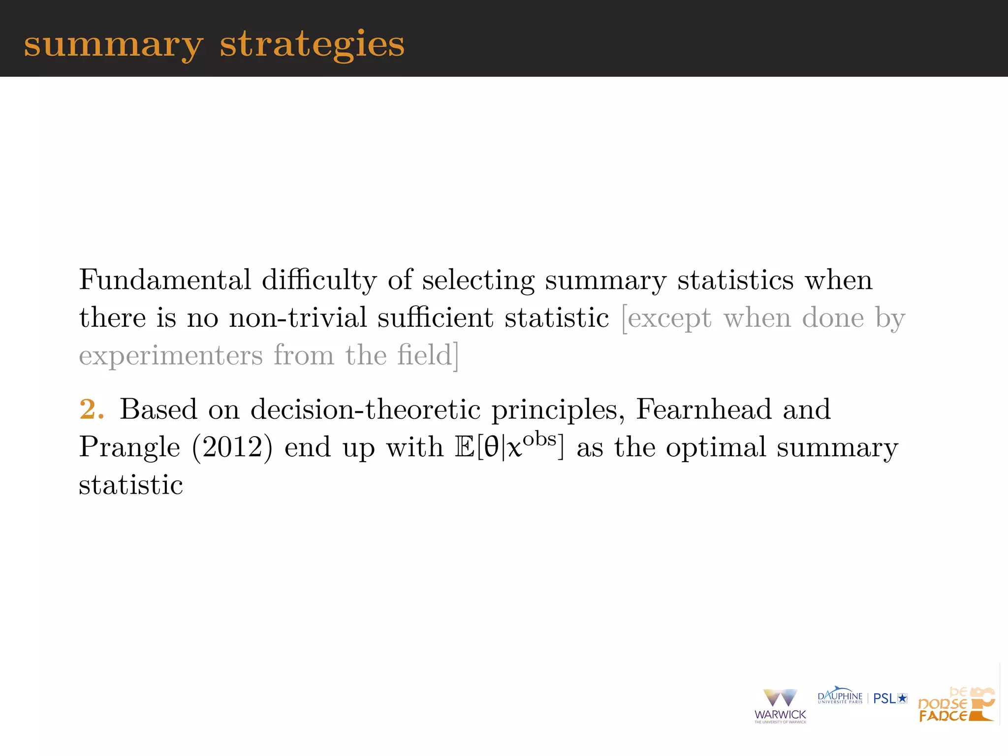 summary strategies
Fundamental diﬃculty of selecting summary statistics when
there is no non-trivial suﬃcient statistic [except when done by
experimenters from the ﬁeld]
2. Based on decision-theoretic principles, Fearnhead and
Prangle (2012) end up with E[θ|xobs] as the optimal summary
statistic
 