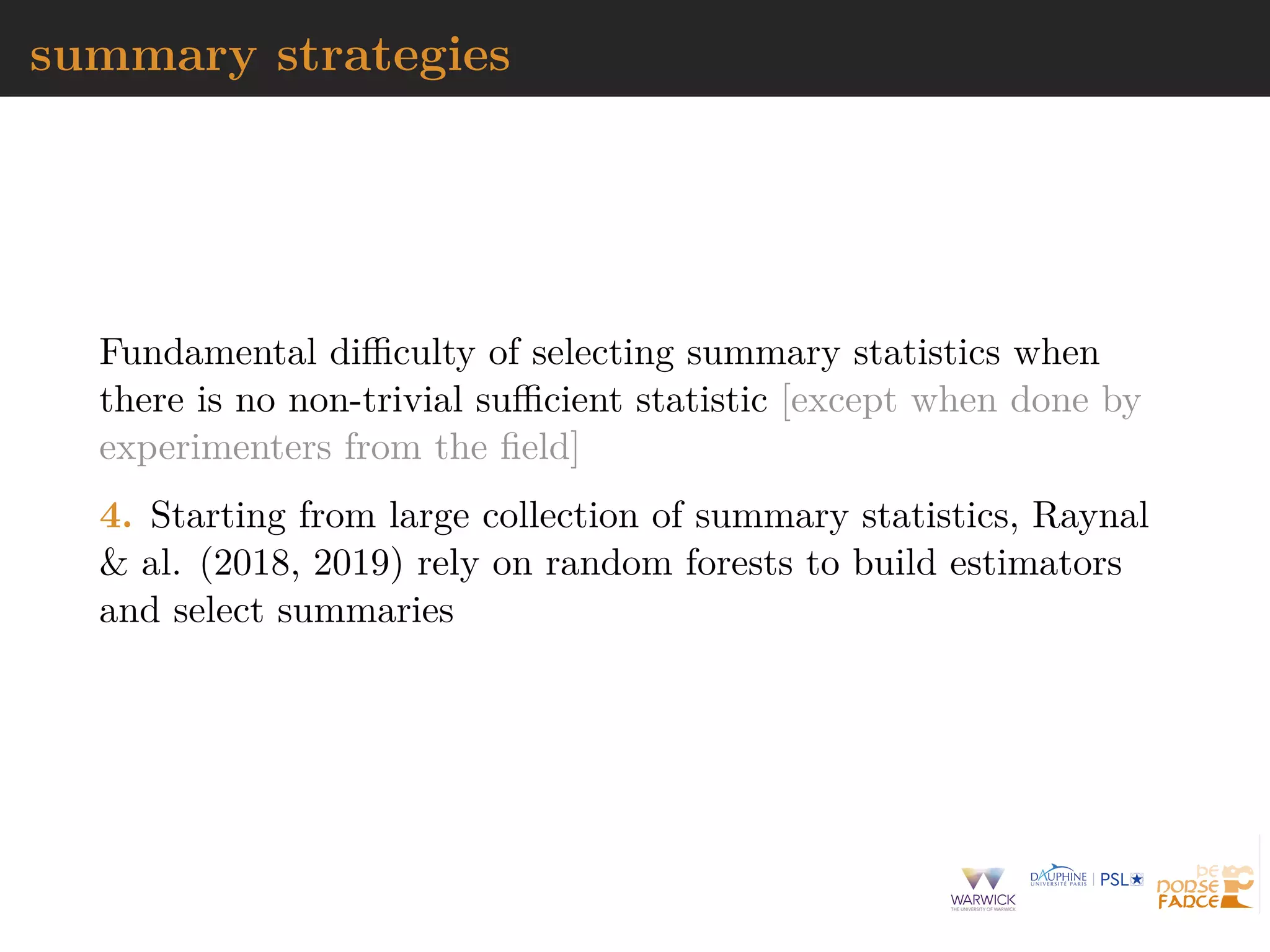 summary strategies
Fundamental diﬃculty of selecting summary statistics when
there is no non-trivial suﬃcient statistic [except when done by
experimenters from the ﬁeld]
4. Starting from large collection of summary statistics, Raynal
& al. (2018, 2019) rely on random forests to build estimators
and select summaries
 