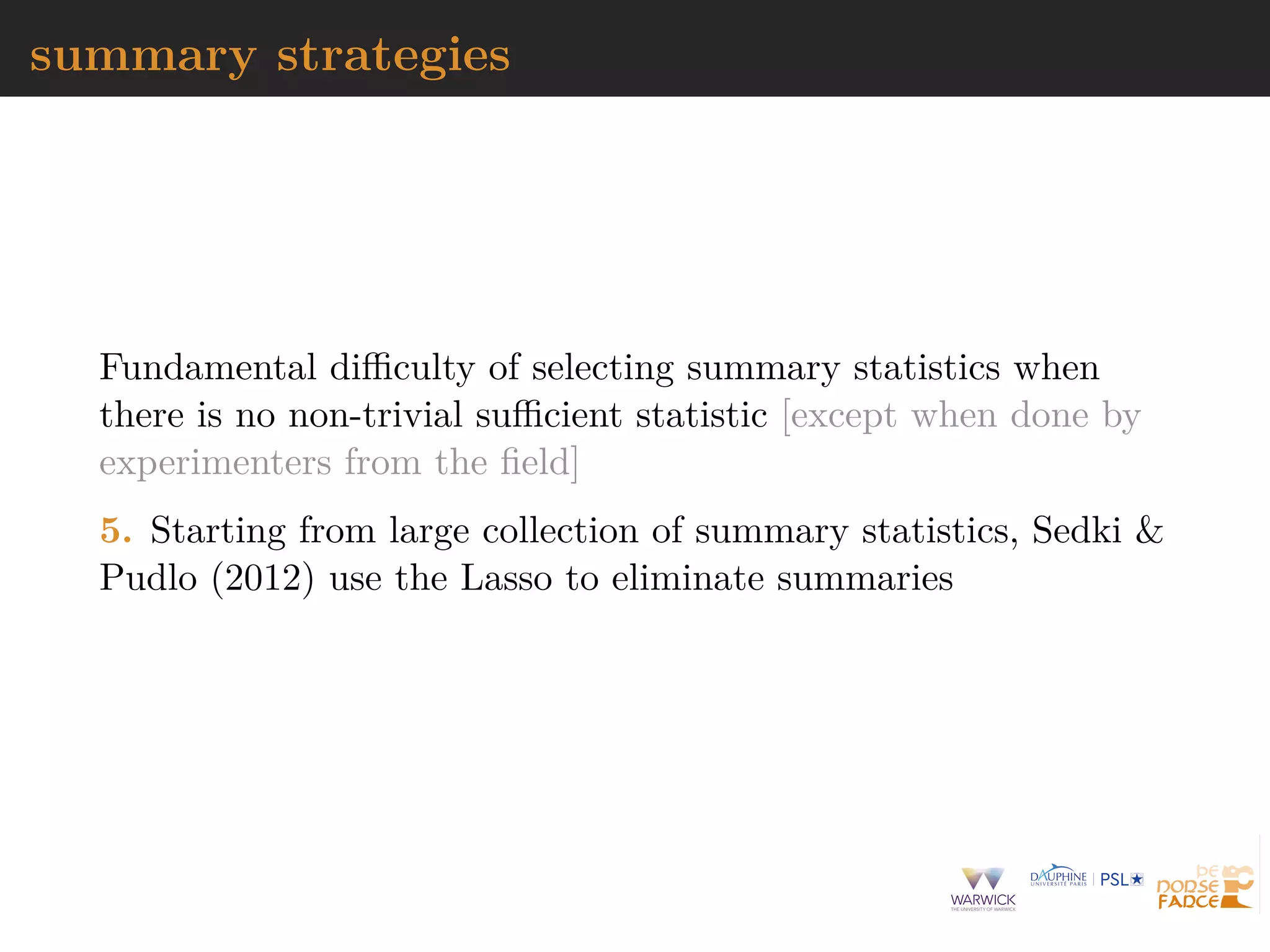 summary strategies
Fundamental diﬃculty of selecting summary statistics when
there is no non-trivial suﬃcient statistic [except when done by
experimenters from the ﬁeld]
5. Starting from large collection of summary statistics, Sedki &
Pudlo (2012) use the Lasso to eliminate summaries
 