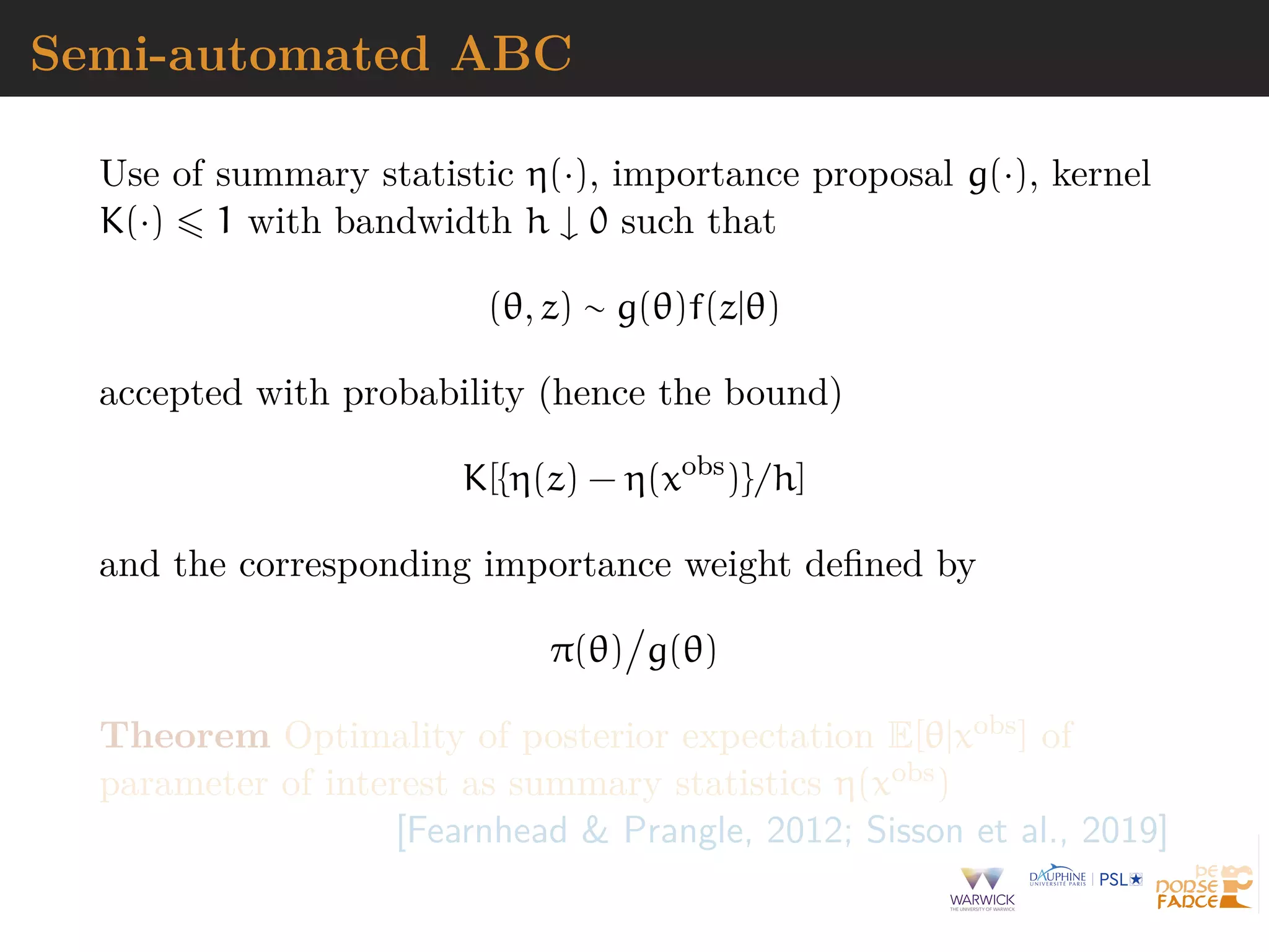 Semi-automated ABC
Use of summary statistic η(·), importance proposal g(·), kernel
K(·) 1 with bandwidth h ↓ 0 such that
(θ, z) ∼ g(θ)f(z|θ)
accepted with probability (hence the bound)
K[{η(z) − η(xobs
)}/h]
and the corresponding importance weight deﬁned by
π(θ) g(θ)
Theorem Optimality of posterior expectation E[θ|xobs] of
parameter of interest as summary statistics η(xobs)
[Fearnhead & Prangle, 2012; Sisson et al., 2019]
 