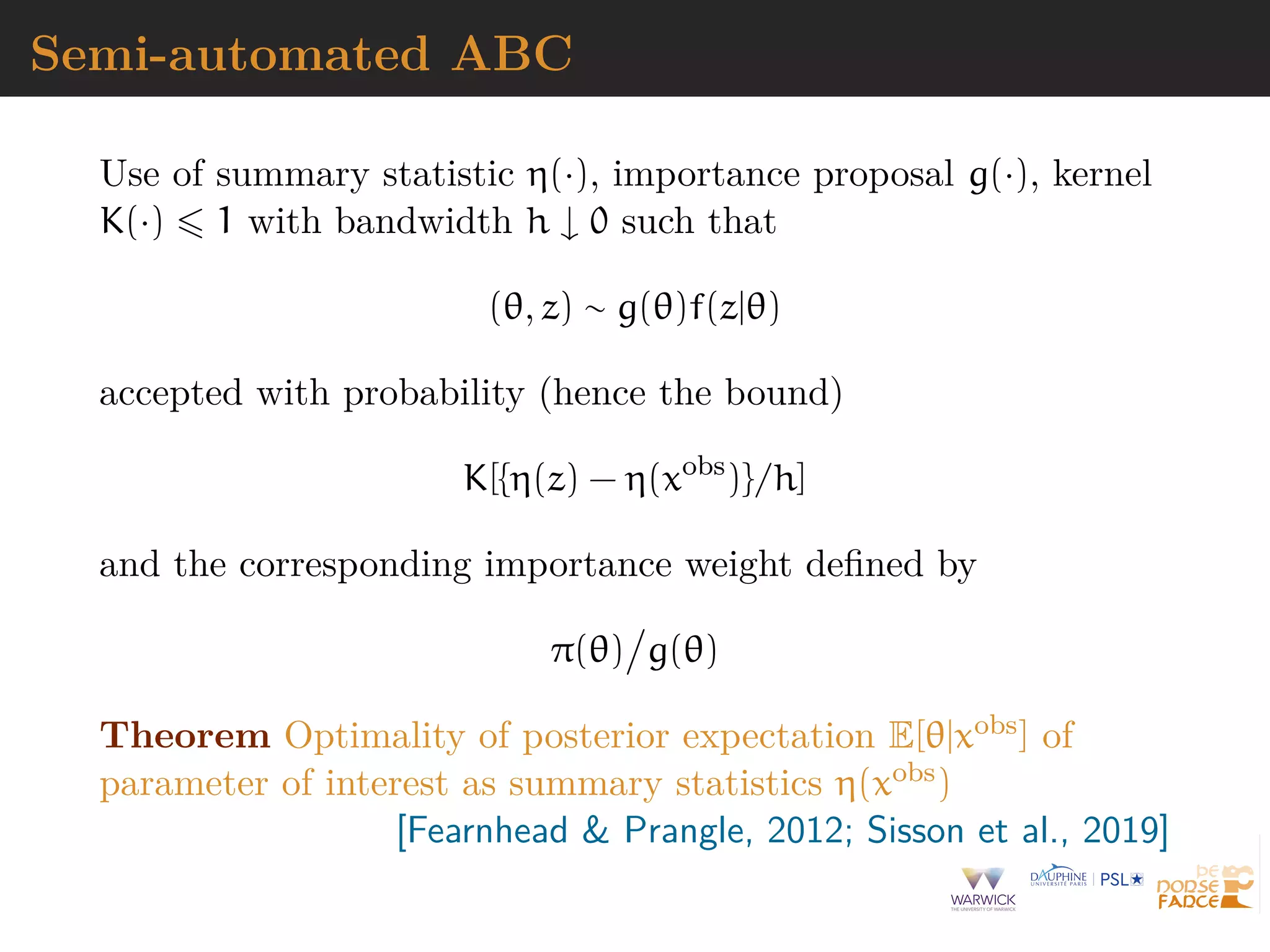 Semi-automated ABC
Use of summary statistic η(·), importance proposal g(·), kernel
K(·) 1 with bandwidth h ↓ 0 such that
(θ, z) ∼ g(θ)f(z|θ)
accepted with probability (hence the bound)
K[{η(z) − η(xobs
)}/h]
and the corresponding importance weight deﬁned by
π(θ) g(θ)
Theorem Optimality of posterior expectation E[θ|xobs] of
parameter of interest as summary statistics η(xobs)
[Fearnhead & Prangle, 2012; Sisson et al., 2019]
 