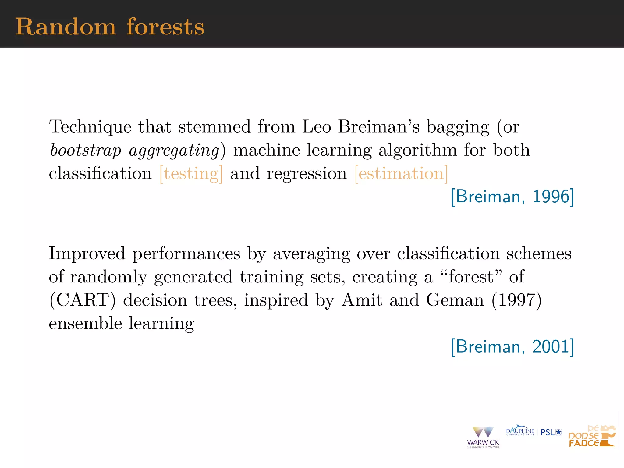 Random forests
Technique that stemmed from Leo Breiman’s bagging (or
bootstrap aggregating) machine learning algorithm for both
classiﬁcation [testing] and regression [estimation]
[Breiman, 1996]
Improved performances by averaging over classiﬁcation schemes
of randomly generated training sets, creating a “forest” of
(CART) decision trees, inspired by Amit and Geman (1997)
ensemble learning
[Breiman, 2001]
 
