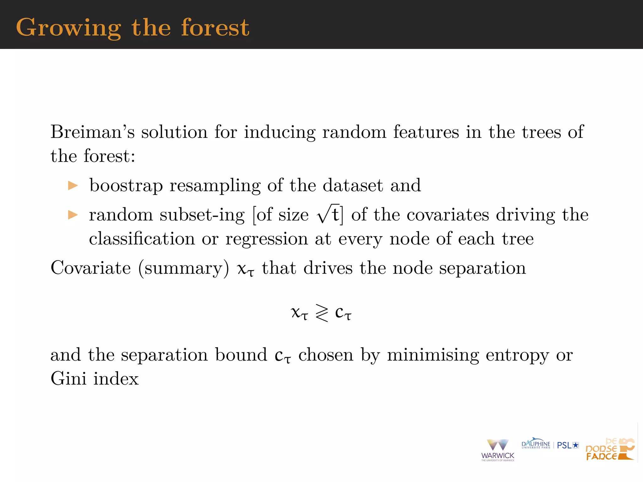 Growing the forest
Breiman’s solution for inducing random features in the trees of
the forest:
boostrap resampling of the dataset and
random subset-ing [of size
√
t] of the covariates driving the
classiﬁcation or regression at every node of each tree
Covariate (summary) xτ that drives the node separation
xτ cτ
and the separation bound cτ chosen by minimising entropy or
Gini index
 