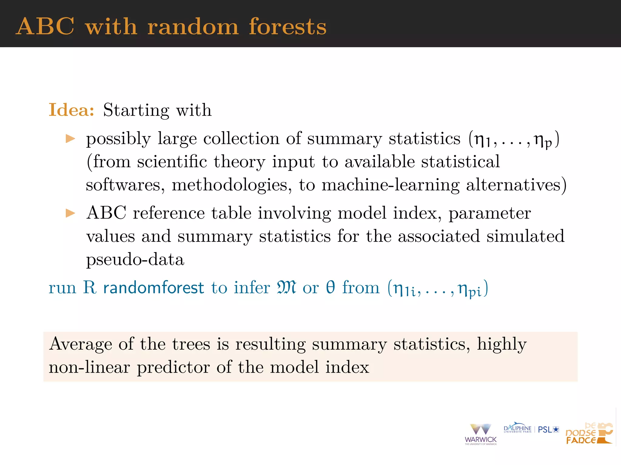 ABC with random forests
Idea: Starting with
possibly large collection of summary statistics (η1, . . . , ηp)
(from scientiﬁc theory input to available statistical
softwares, methodologies, to machine-learning alternatives)
ABC reference table involving model index, parameter
values and summary statistics for the associated simulated
pseudo-data
run R randomforest to infer M or θ from (η1i, . . . , ηpi)
Average of the trees is resulting summary statistics, highly
non-linear predictor of the model index
 