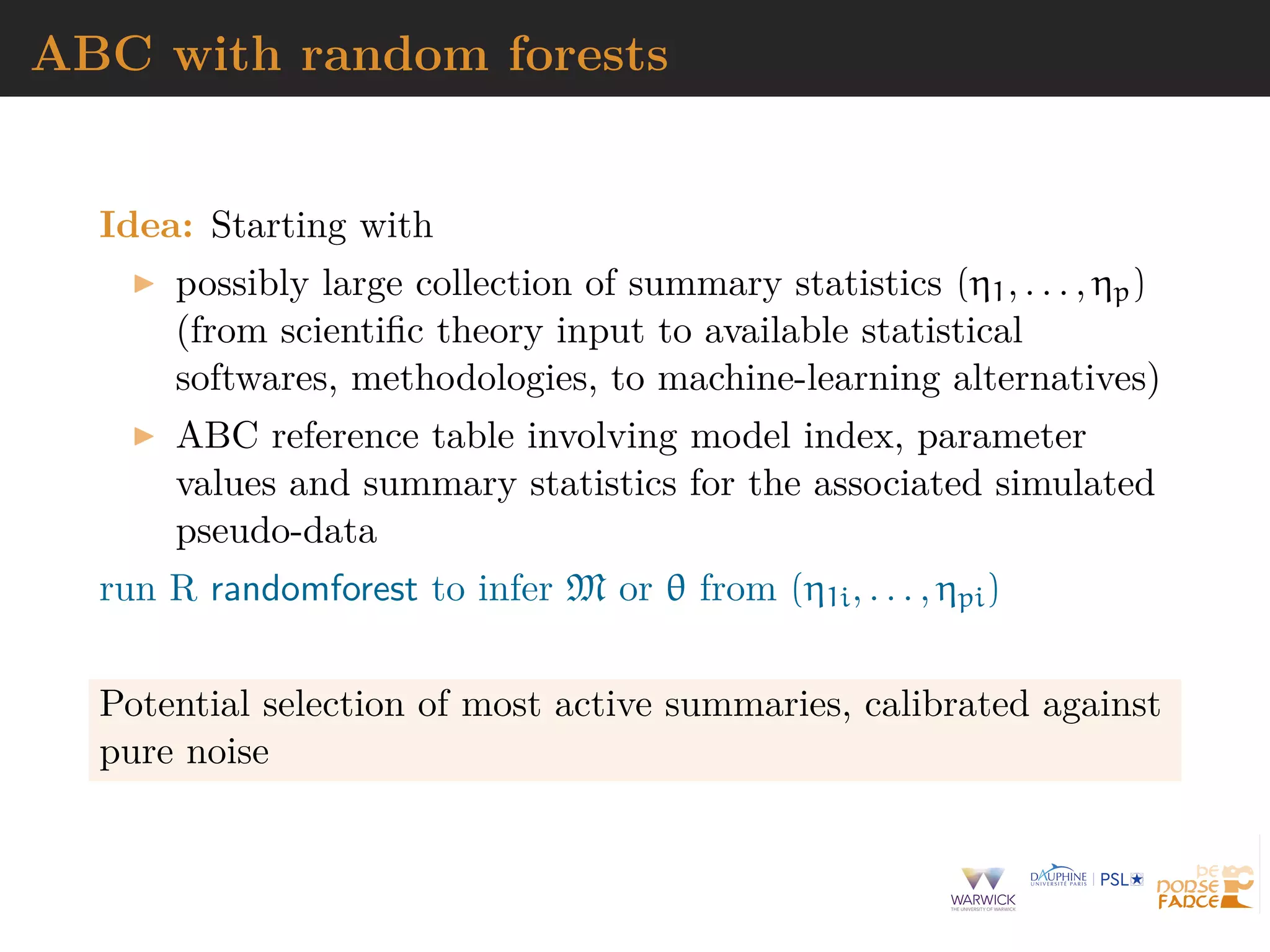 ABC with random forests
Idea: Starting with
possibly large collection of summary statistics (η1, . . . , ηp)
(from scientiﬁc theory input to available statistical
softwares, methodologies, to machine-learning alternatives)
ABC reference table involving model index, parameter
values and summary statistics for the associated simulated
pseudo-data
run R randomforest to infer M or θ from (η1i, . . . , ηpi)
Potential selection of most active summaries, calibrated against
pure noise
 