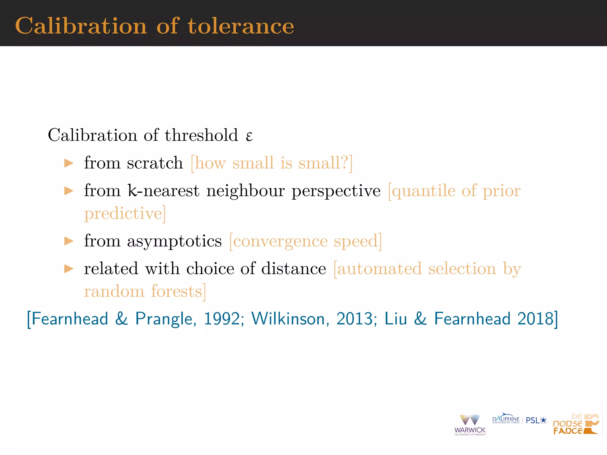 Calibration of tolerance
Calibration of threshold ε
from scratch [how small is small?]
from k-nearest neighbour perspective [quantile of prior
predictive]
from asymptotics [convergence speed]
related with choice of distance [automated selection by
random forests]
[Fearnhead & Prangle, 1992; Wilkinson, 2013; Liu & Fearnhead 2018]
 