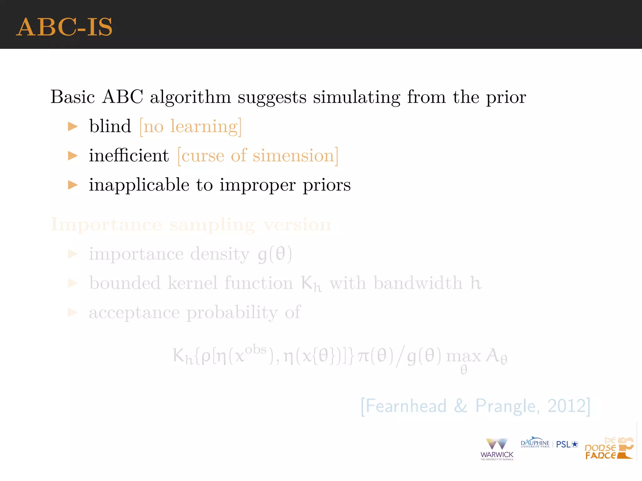 ABC-IS
Basic ABC algorithm suggests simulating from the prior
blind [no learning]
ineﬃcient [curse of simension]
inapplicable to improper priors
Importance sampling version
importance density g(θ)
bounded kernel function Kh with bandwidth h
acceptance probability of
Kh{ρ[η(xobs
), η(x{θ})]} π(θ) g(θ) max
θ
Aθ
[Fearnhead & Prangle, 2012]
 